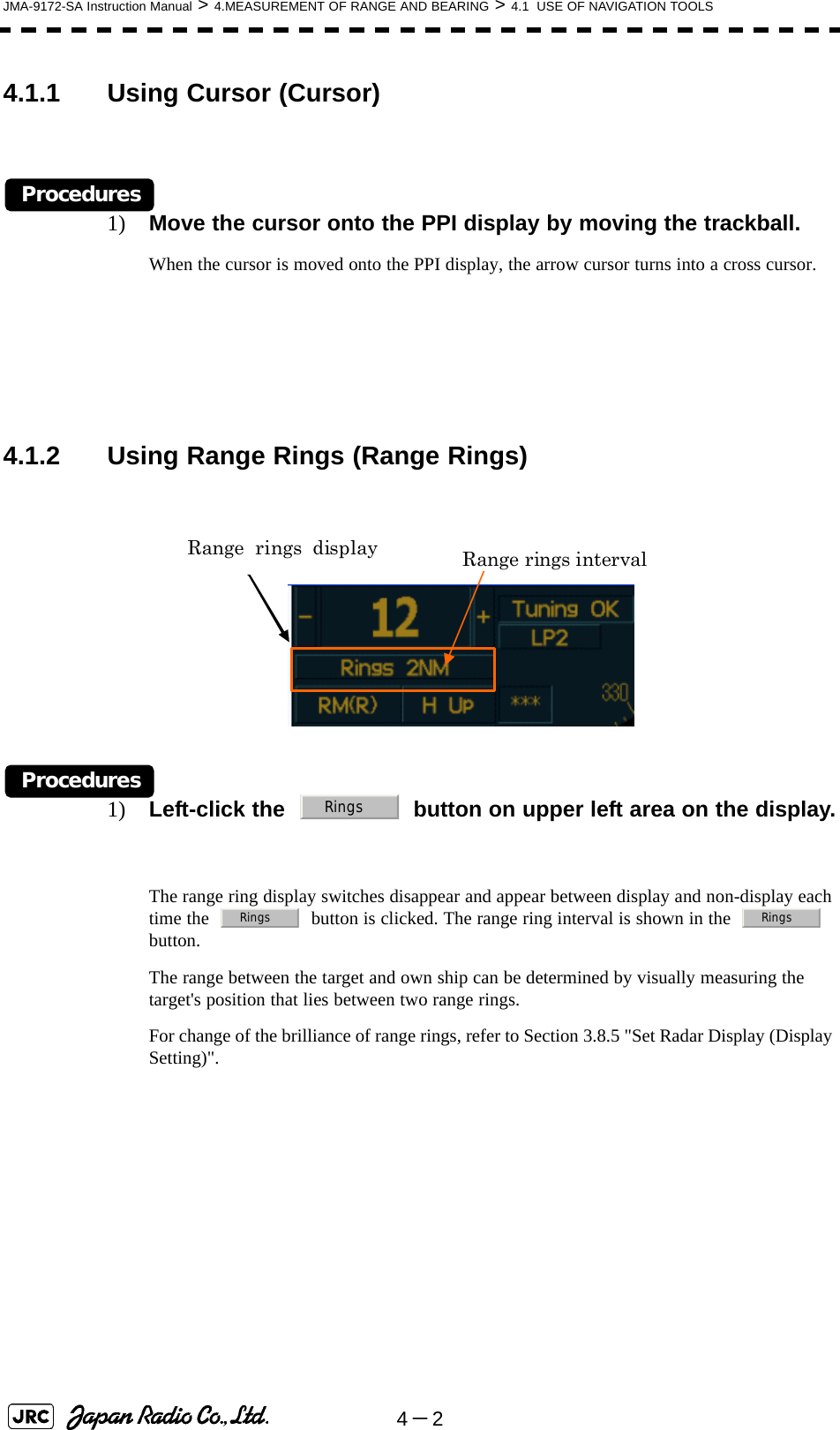 4－2JMA-9172-SA Instruction Manual &gt; 4.MEASUREMENT OF RANGE AND BEARING &gt; 4.1  USE OF NAVIGATION TOOLS4.1.1 Using Cursor (Cursor)Procedures1) Move the cursor onto the PPI display by moving the trackball.When the cursor is moved onto the PPI display, the arrow cursor turns into a cross cursor.4.1.2 Using Range Rings (Range Rings)Procedures1) Left-click the     button on upper left area on the display.The range ring display switches disappear and appear between display and non-display each time the     button is clicked. The range ring interval is shown in the     button.The range between the target and own ship can be determined by visually measuring the target&apos;s position that lies between two range rings.For change of the brilliance of range rings, refer to Section 3.8.5 &quot;Set Radar Display (Display Setting)&quot;. Range rings interval Range rings display RingsRings Rings