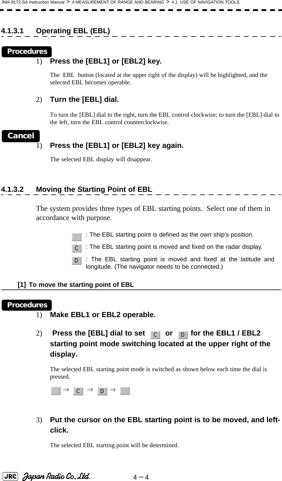 4－4JMA-9172-SA Instruction Manual &gt; 4.MEASUREMENT OF RANGE AND BEARING &gt; 4.1  USE OF NAVIGATION TOOLS4.1.3.1 Operating EBL (EBL)Procedures1) Press the [EBL1] or [EBL2] key.The  EBL  button (located at the upper right of the display) will be highlighted, and the selected EBL becomes operable.2) Turn the [EBL] dial.To turn the [EBL] dial to the right, turn the EBL control clockwise; to turn the [EBL] dial to the left, turn the EBL control counterclockwise.Cancel1) Press the [EBL1] or [EBL2] key again.The selected EBL display will disappear.4.1.3.2 Moving the Starting Point of EBLThe system provides three types of EBL starting points.  Select one of them in accordance with purpose.[1] To move the starting point of EBLProcedures1) Make EBL1 or EBL2 operable.2)  Press the [EBL] dial to set     or    for the EBL1 / EBL2 starting point mode switching located at the upper right of the display.The selected EBL starting point mode is switched as shown below each time the dial is pressed. ⇒     ⇒    ⇒  3) Put the cursor on the EBL starting point is to be moved, and left-click.The selected EBL starting point will be determined.   : The EBL starting point is defined as the own ship&apos;s position.: The EBL starting point is moved and fixed on the radar display.: The EBL starting point is moved and fixed at the latitude andlongitude. (The navigator needs to be connected.)_CDC D_C D _