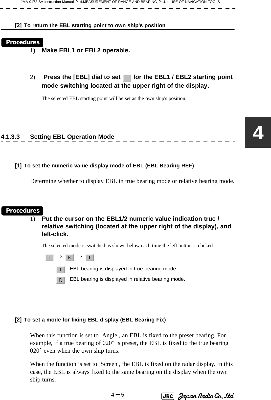 JMA-9172-SA Instruction Manual &gt; 4.MEASUREMENT OF RANGE AND BEARING &gt; 4.1  USE OF NAVIGATION TOOLS4－54[2] To return the EBL starting point to own ship&apos;s positionProcedures1) Make EBL1 or EBL2 operable.2)  Press the [EBL] dial to set   for the EBL1 / EBL2 starting point mode switching located at the upper right of the display.The selected EBL starting point will be set as the own ship&apos;s position.4.1.3.3 Setting EBL Operation Mode[1] To set the numeric value display mode of EBL (EBL Bearing REF)Determine whether to display EBL in true bearing mode or relative bearing mode.Procedures1) Put the cursor on the EBL1/2 numeric value indication true / relative switching (located at the upper right of the display), and left-click.The selected mode is switched as shown below each time the left button is clicked.     ⇒     ⇒  [2] To set a mode for fixing EBL display (EBL Bearing Fix)When this function is set to  Angle , an EBL is fixed to the preset bearing. For example, if a true bearing of 020° is preset, the EBL is fixed to the true bearing 020° even when the own ship turns.When the function is set to  Screen , the EBL is fixed on the radar display. In this case, the EBL is always fixed to the same bearing on the display when the own ship turns.:EBL bearing is displayed in true bearing mode.:EBL bearing is displayed in relative bearing mode._T R TTR