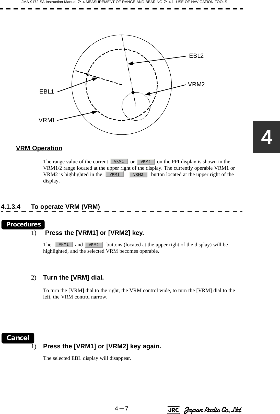 JMA-9172-SA Instruction Manual &gt; 4.MEASUREMENT OF RANGE AND BEARING &gt; 4.1  USE OF NAVIGATION TOOLS4－74VRM OperationThe range value of the current   or   on the PPI display is shown in the VRM1/2 range located at the upper right of the display. The currently operable VRM1 or VRM2 is highlighted in the         button located at the upper right of the display.4.1.3.4 To operate VRM (VRM)Procedures1)  Press the [VRM1] or [VRM2] key.The    and    buttons (located at the upper right of the display) will be highlighted, and the selected VRM becomes operable.2) Turn the [VRM] dial.To turn the [VRM] dial to the right, the VRM control wide, to turn the [VRM] dial to the left, the VRM control narrow.Cancel1) Press the [VRM1] or [VRM2] key again.The selected EBL display will disappear.VRM2EBL2VRM1EBL1VRM1 VRM2VRM1 VRM2VRM1 VRM2