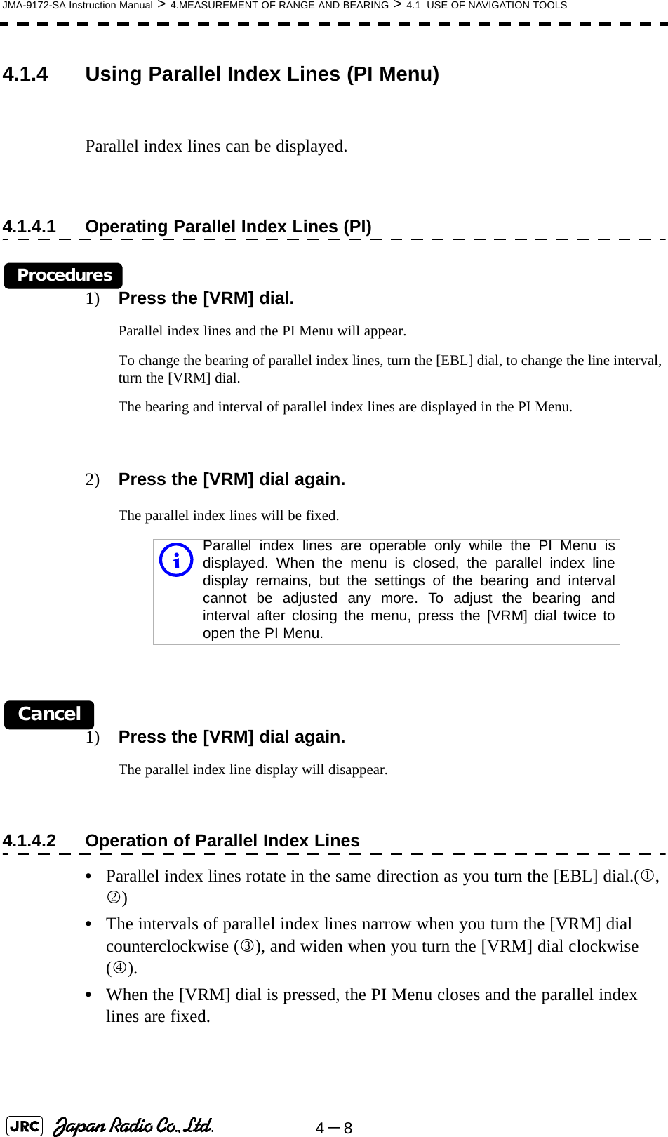 4－8JMA-9172-SA Instruction Manual &gt; 4.MEASUREMENT OF RANGE AND BEARING &gt; 4.1  USE OF NAVIGATION TOOLS4.1.4 Using Parallel Index Lines (PI Menu)Parallel index lines can be displayed.4.1.4.1 Operating Parallel Index Lines (PI)Procedures1) Press the [VRM] dial.Parallel index lines and the PI Menu will appear.To change the bearing of parallel index lines, turn the [EBL] dial, to change the line interval, turn the [VRM] dial.The bearing and interval of parallel index lines are displayed in the PI Menu.2) Press the [VRM] dial again.The parallel index lines will be fixed.Cancel1) Press the [VRM] dial again.The parallel index line display will disappear.4.1.4.2 Operation of Parallel Index Lines•Parallel index lines rotate in the same direction as you turn the [EBL] dial.(1, 2)•The intervals of parallel index lines narrow when you turn the [VRM] dial counterclockwise (3), and widen when you turn the [VRM] dial clockwise (4).•When the [VRM] dial is pressed, the PI Menu closes and the parallel index lines are fixed.iParallel index lines are operable only while the PI Menu isdisplayed. When the menu is closed, the parallel index linedisplay remains, but the settings of the bearing and intervalcannot be adjusted any more. To adjust the bearing andinterval after closing the menu, press the [VRM] dial twice toopen the PI Menu.