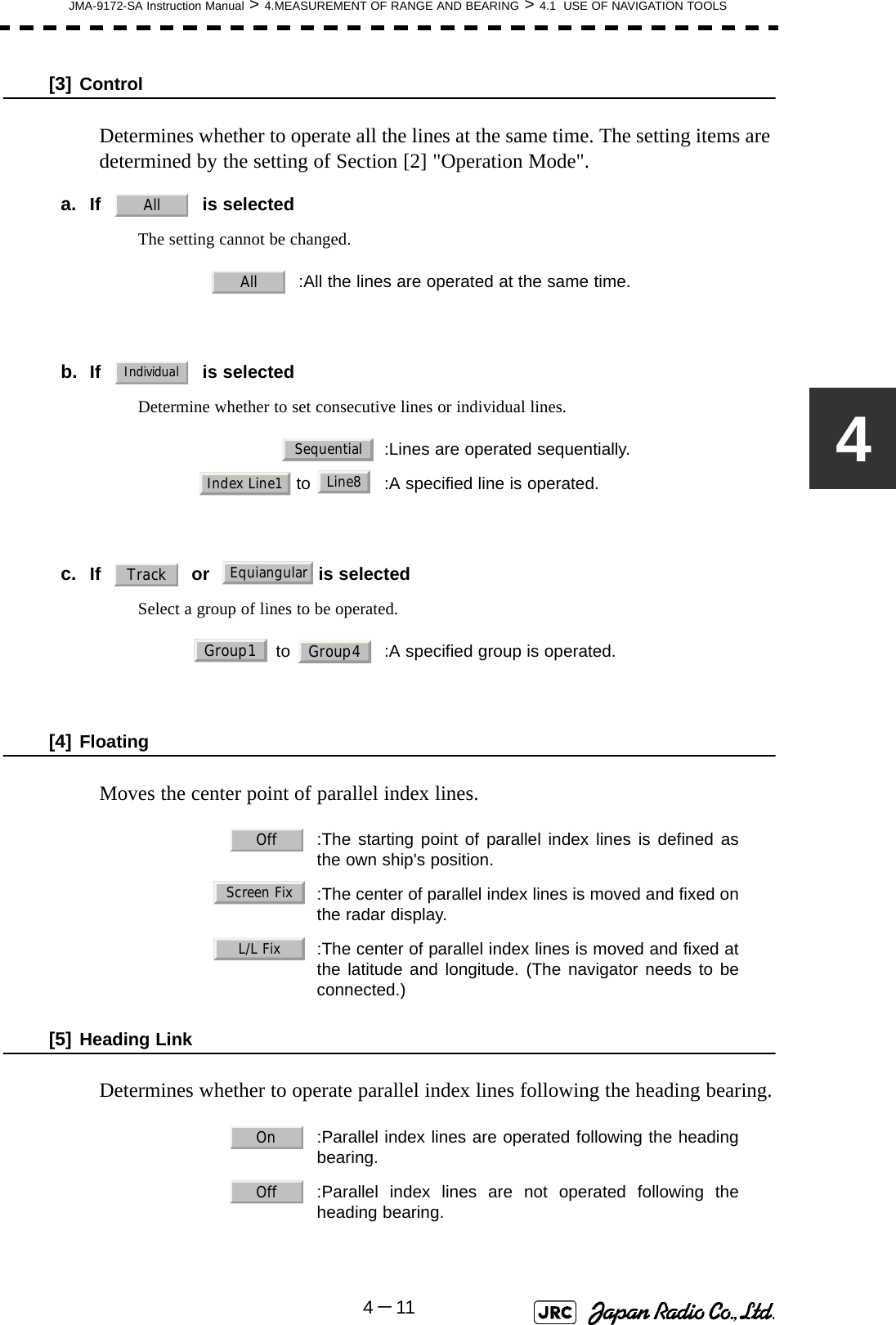 JMA-9172-SA Instruction Manual &gt; 4.MEASUREMENT OF RANGE AND BEARING &gt; 4.1  USE OF NAVIGATION TOOLS4－114[3] ControlDetermines whether to operate all the lines at the same time. The setting items are determined by the setting of Section [2] &quot;Operation Mode&quot;.a. If     is selectedThe setting cannot be changed.b. If     is selectedDetermine whether to set consecutive lines or individual lines.c. If   or    is selectedSelect a group of lines to be operated.[4] FloatingMoves the center point of parallel index lines.[5] Heading LinkDetermines whether to operate parallel index lines following the heading bearing.:All the lines are operated at the same time.:Lines are operated sequentially. to  :A specified line is operated. to  :A specified group is operated.  :The starting point of parallel index lines is defined asthe own ship&apos;s position.  :The center of parallel index lines is moved and fixed onthe radar display.:The center of parallel index lines is moved and fixed atthe latitude and longitude. (The navigator needs to beconnected.)  :Parallel index lines are operated following the headingbearing.  :Parallel index lines are not operated following theheading bearing.AllAllIndividualSequentialIndex Line1Line8TrackEquiangularGroup1 Group4OffScreen FixL/L FixOnOff