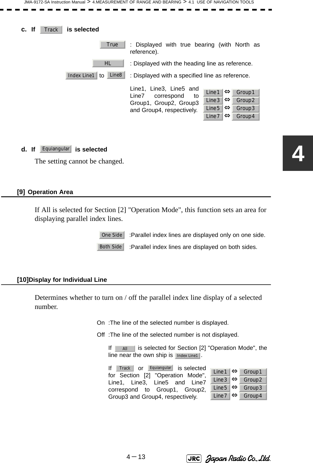 JMA-9172-SA Instruction Manual &gt; 4.MEASUREMENT OF RANGE AND BEARING &gt; 4.1  USE OF NAVIGATION TOOLS4－134c. If  is selected 　 d. If     is selectedThe setting cannot be changed.[9] Operation AreaIf All is selected for Section [2] &quot;Operation Mode&quot;, this function sets an area for displaying parallel index lines.[10]Display for Individual LineDetermines whether to turn on / off the parallel index line display of a selected number.  : Displayed with true bearing (with North asreference).  : Displayed with the heading line as reference. to  : Displayed with a specified line as reference.Line1, Line3, Line5 andLine7 correspond toGroup1, Group2, Group3and Group4, respectively.:Parallel index lines are displayed only on one side.  :Parallel index lines are displayed on both sides. On :The line of the selected number is displayed. Off :The line of the selected number is not displayed.If   is selected for Section [2] &quot;Operation Mode&quot;, theline near the own ship is  .If     or     is selectedfor Section [2] &quot;Operation Mode&quot;,Line1, Line3, Line5 and Line7correspond to Group1, Group2,Group3 and Group4, respectively.TrackTrueHLIndex Line1Line8Line1Line3Line5Line7Group1Group2Group3Group4⇔⇔⇔⇔EquiangularOne SideBoth SideAllIndex Line1Line1Line3Line5Line7Group1Group2Group3Group4⇔⇔⇔⇔TrackEquiangular