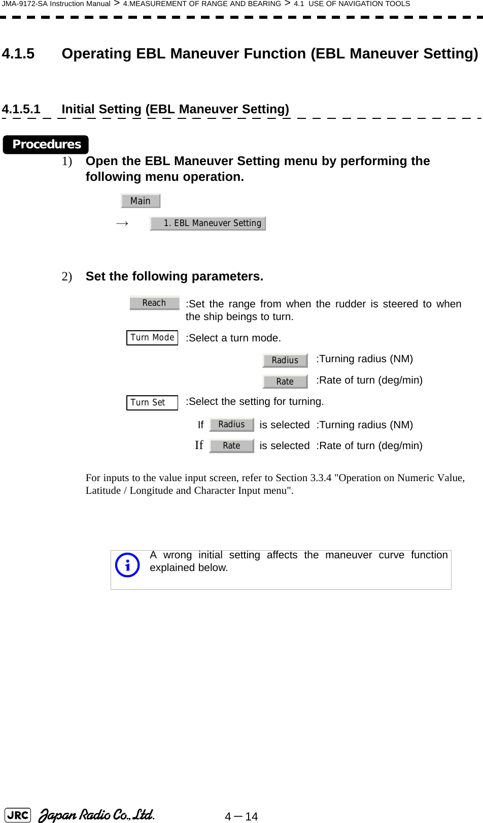 4－14JMA-9172-SA Instruction Manual &gt; 4.MEASUREMENT OF RANGE AND BEARING &gt; 4.1  USE OF NAVIGATION TOOLS4.1.5 Operating EBL Maneuver Function (EBL Maneuver Setting)4.1.5.1 Initial Setting (EBL Maneuver Setting)Procedures1) Open the EBL Maneuver Setting menu by performing the following menu operation.　　 →　2) Set the following parameters.For inputs to the value input screen, refer to Section 3.3.4 &quot;Operation on Numeric Value, Latitude / Longitude and Character Input menu&quot;.  :Set the range from when the rudder is steered to whenthe ship beings to turn.  :Select a turn mode.　 :Turning radius (NM)　 :Rate of turn (deg/min):Select the setting for turning. If   is selected :Turning radius (NM)If   is selected :Rate of turn (deg/min)iA wrong initial setting affects the maneuver curve functionexplained below.Main1. EBL Maneuver SettingReachTurn ModeRadiusRateTurn SetRadiusRate