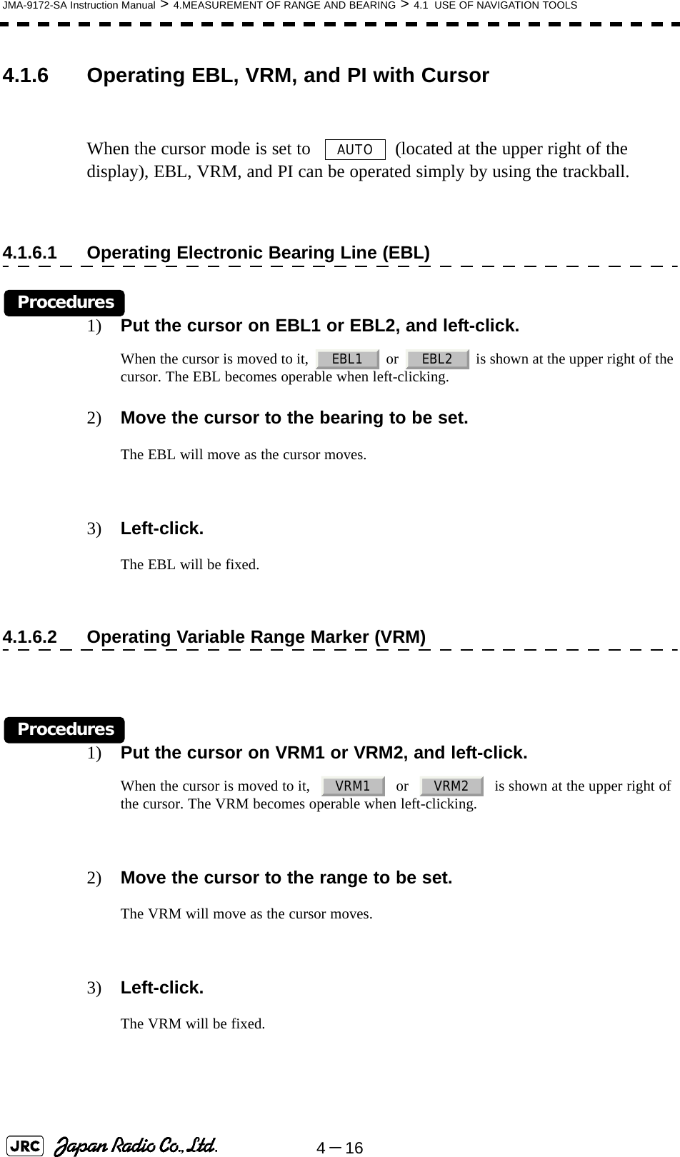 4－16JMA-9172-SA Instruction Manual &gt; 4.MEASUREMENT OF RANGE AND BEARING &gt; 4.1  USE OF NAVIGATION TOOLS4.1.6 Operating EBL, VRM, and PI with CursorWhen the cursor mode is set to    (located at the upper right of the display), EBL, VRM, and PI can be operated simply by using the trackball.4.1.6.1 Operating Electronic Bearing Line (EBL)Procedures1) Put the cursor on EBL1 or EBL2, and left-click.When the cursor is moved to it,   or   is shown at the upper right of the cursor. The EBL becomes operable when left-clicking.2) Move the cursor to the bearing to be set.The EBL will move as the cursor moves.3) Left-click.The EBL will be fixed.4.1.6.2 Operating Variable Range Marker (VRM)Procedures1) Put the cursor on VRM1 or VRM2, and left-click.When the cursor is moved to it,     or     is shown at the upper right of the cursor. The VRM becomes operable when left-clicking.2) Move the cursor to the range to be set.The VRM will move as the cursor moves.3) Left-click.The VRM will be fixed.AUTOEBL1 EBL2VRM1 VRM2