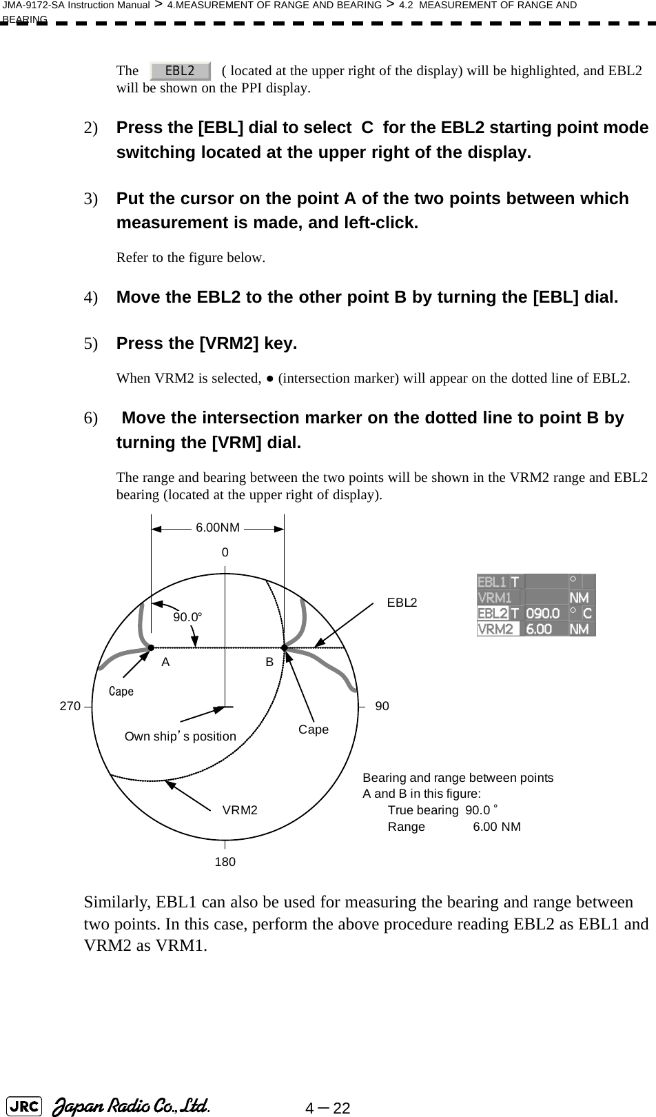 4－22JMA-9172-SA Instruction Manual &gt; 4.MEASUREMENT OF RANGE AND BEARING &gt; 4.2  MEASUREMENT OF RANGE AND BEARINGThe     ( located at the upper right of the display) will be highlighted, and EBL2 will be shown on the PPI display.2) Press the [EBL] dial to select  C  for the EBL2 starting point mode switching located at the upper right of the display.3) Put the cursor on the point A of the two points between which measurement is made, and left-click.Refer to the figure below.4) Move the EBL2 to the other point B by turning the [EBL] dial.5) Press the [VRM2] key.When VRM2 is selected, ● (intersection marker) will appear on the dotted line of EBL2.6)  Move the intersection marker on the dotted line to point B by turning the [VRM] dial.The range and bearing between the two points will be shown in the VRM2 range and EBL2 bearing (located at the upper right of display).Similarly, EBL1 can also be used for measuring the bearing and range between two points. In this case, perform the above procedure reading EBL2 as EBL1 and VRM2 as VRM1.EBL2CapeEBL290.0°1800 90270VRM26.00NMBearing and range between pointsA and B in this figure:True bearing  90.0 °Range 6.00 NMCapeABOwn ship’s position