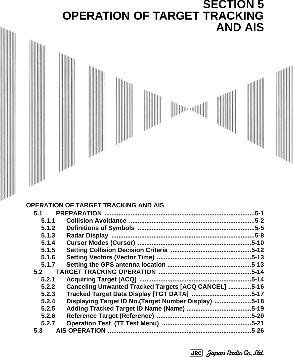 OPERATION OF TARGET TRACKING AND AIS5.1 PREPARATION ......................................................................................5-15.1.1 Collision Avoidance ........................................................................5-25.1.2 Definitions of Symbols  ...................................................................5-55.1.3 Radar Display  ..................................................................................5-85.1.4 Cursor Modes (Cursor) .................................................................5-105.1.5 Setting Collision Decision Criteria  ..............................................5-125.1.6 Setting Vectors (Vector Time) ......................................................5-135.1.7 Setting the GPS antenna location ................................................5-135.2 TARGET TRACKING OPERATION .....................................................5-145.2.1 Acquiring Target [ACQ] ................................................................5-145.2.2 Canceling Unwanted Tracked Targets [ACQ CANCEL] .............5-165.2.3 Tracked Target Data Display [TGT DATA] ..................................5-175.2.4 Displaying Target ID No.(Target Number Display) .....................5-185.2.5 Adding Tracked Target ID Name (Name) .....................................5-195.2.6 Reference Target (Reference) ......................................................5-205.2.7 Operation Test  (TT Test Menu)  ...................................................5-215.3 AIS OPERATION ..................................................................................5-26SECTION 5OPERATION OF TARGET TRACKINGAND AIS