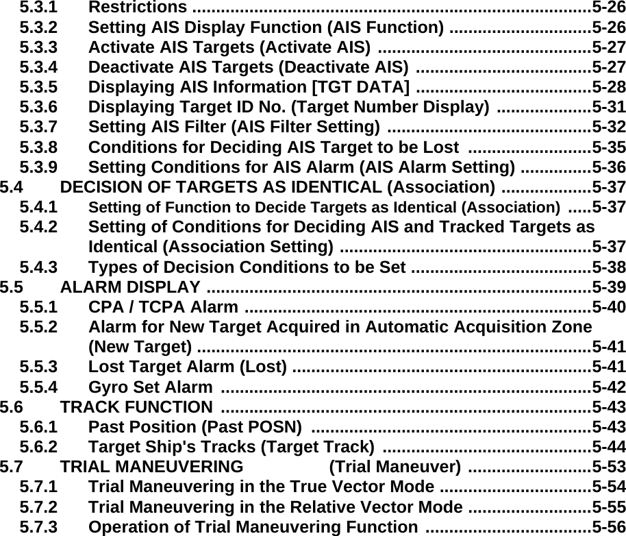 5.3.1 Restrictions ....................................................................................5-265.3.2 Setting AIS Display Function (AIS Function) ..............................5-265.3.3 Activate AIS Targets (Activate AIS) .............................................5-275.3.4 Deactivate AIS Targets (Deactivate AIS) .....................................5-275.3.5 Displaying AIS Information [TGT DATA] .....................................5-285.3.6 Displaying Target ID No. (Target Number Display) ....................5-315.3.7 Setting AIS Filter (AIS Filter Setting) ...........................................5-325.3.8 Conditions for Deciding AIS Target to be Lost  ..........................5-355.3.9 Setting Conditions for AIS Alarm (AIS Alarm Setting) ...............5-365.4 DECISION OF TARGETS AS IDENTICAL (Association) ...................5-375.4.1 Setting of Function to Decide Targets as Identical (Association) .....5-375.4.2 Setting of Conditions for Deciding AIS and Tracked Targets as Identical (Association Setting) .....................................................5-375.4.3 Types of Decision Conditions to be Set ......................................5-385.5 ALARM DISPLAY .................................................................................5-395.5.1 CPA / TCPA Alarm .........................................................................5-405.5.2 Alarm for New Target Acquired in Automatic Acquisition Zone (New Target) ...................................................................................5-415.5.3 Lost Target Alarm (Lost) ...............................................................5-415.5.4 Gyro Set Alarm ..............................................................................5-425.6 TRACK FUNCTION ..............................................................................5-435.6.1 Past Position (Past POSN)  ...........................................................5-435.6.2 Target Ship&apos;s Tracks (Target Track) ............................................5-445.7 TRIAL MANEUVERING                  (Trial Maneuver) ..........................5-535.7.1 Trial Maneuvering in the True Vector Mode ................................5-545.7.2 Trial Maneuvering in the Relative Vector Mode ..........................5-555.7.3 Operation of Trial Maneuvering Function ...................................5-56