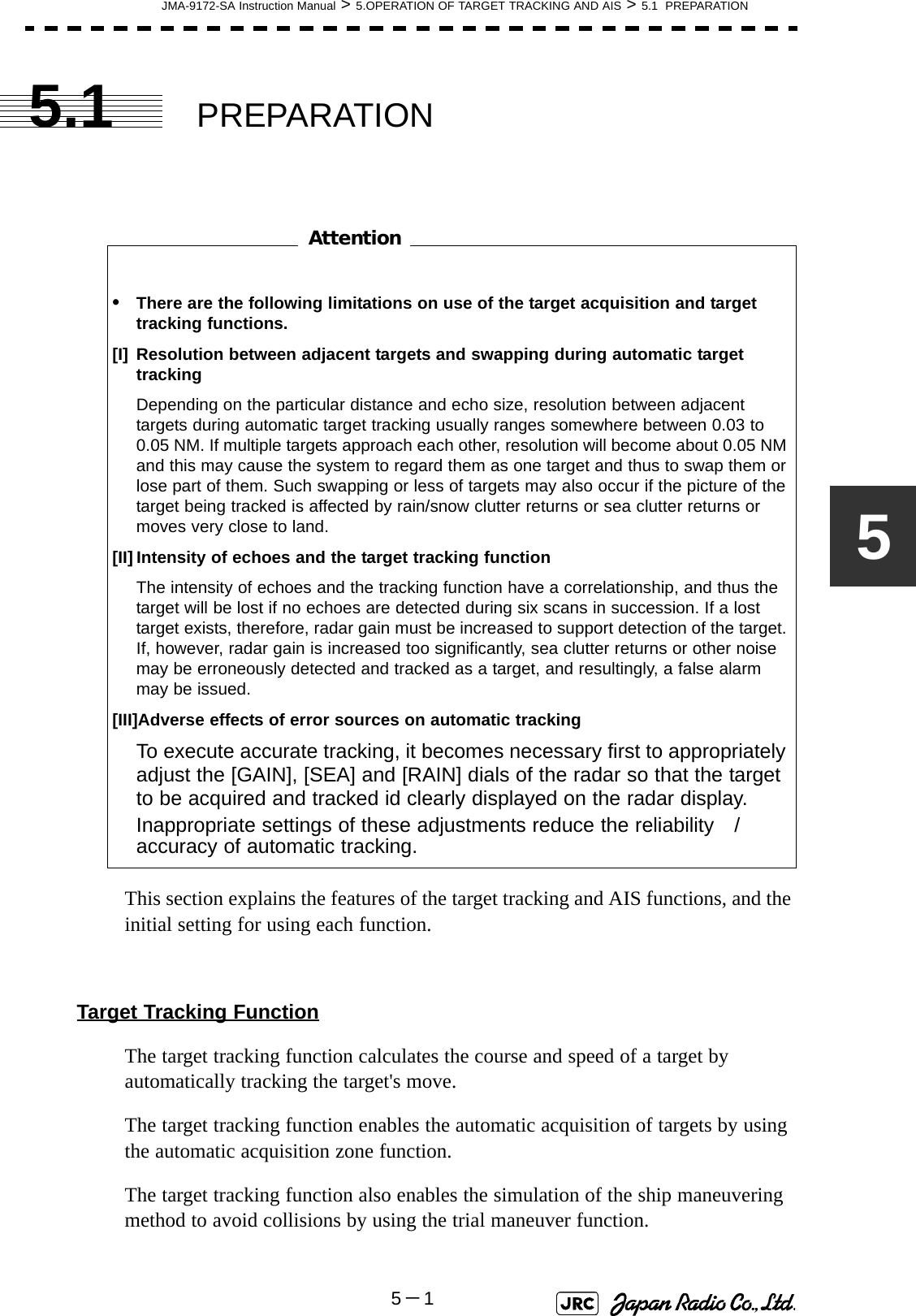 JMA-9172-SA Instruction Manual &gt; 5.OPERATION OF TARGET TRACKING AND AIS &gt; 5.1  PREPARATION5－155.1 PREPARATION　　　　　　　　This section explains the features of the target tracking and AIS functions, and the initial setting for using each function.Target Tracking FunctionThe target tracking function calculates the course and speed of a target by automatically tracking the target&apos;s move. The target tracking function enables the automatic acquisition of targets by using the automatic acquisition zone function.  The target tracking function also enables the simulation of the ship maneuvering method to avoid collisions by using the trial maneuver function.•There are the following limitations on use of the target acquisition and target tracking functions.[I] Resolution between adjacent targets and swapping during automatic target trackingDepending on the particular distance and echo size, resolution between adjacent targets during automatic target tracking usually ranges somewhere between 0.03 to 0.05 NM. If multiple targets approach each other, resolution will become about 0.05 NM and this may cause the system to regard them as one target and thus to swap them or lose part of them. Such swapping or less of targets may also occur if the picture of the target being tracked is affected by rain/snow clutter returns or sea clutter returns or moves very close to land.[II] Intensity of echoes and the target tracking functionThe intensity of echoes and the tracking function have a correlationship, and thus the target will be lost if no echoes are detected during six scans in succession. If a lost target exists, therefore, radar gain must be increased to support detection of the target. If, however, radar gain is increased too significantly, sea clutter returns or other noise may be erroneously detected and tracked as a target, and resultingly, a false alarm may be issued.[III]Adverse effects of error sources on automatic trackingTo execute accurate tracking, it becomes necessary first to appropriately adjust the [GAIN], [SEA] and [RAIN] dials of the radar so that the target to be acquired and tracked id clearly displayed on the radar display. Inappropriate settings of these adjustments reduce the reliability　/　accuracy of automatic tracking.Attention