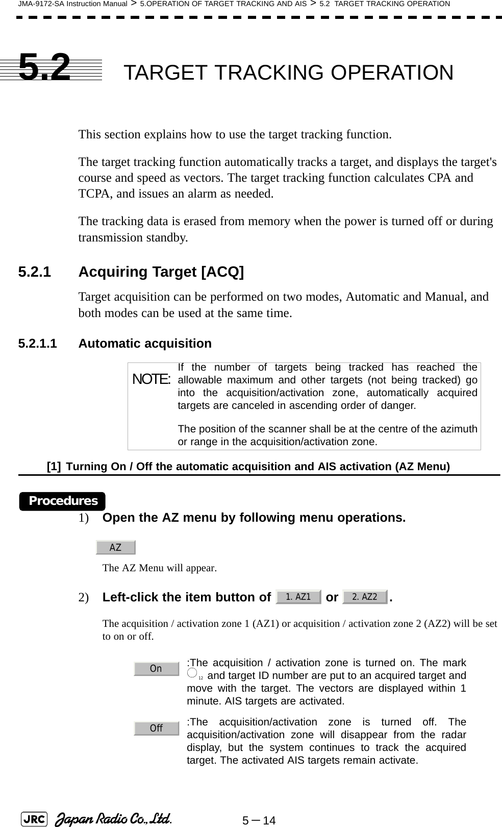 5－14JMA-9172-SA Instruction Manual &gt; 5.OPERATION OF TARGET TRACKING AND AIS &gt; 5.2  TARGET TRACKING OPERATION5.2 TARGET TRACKING OPERATIONThis section explains how to use the target tracking function.The target tracking function automatically tracks a target, and displays the target&apos;s course and speed as vectors. The target tracking function calculates CPA and TCPA, and issues an alarm as needed.The tracking data is erased from memory when the power is turned off or during transmission standby.5.2.1 Acquiring Target [ACQ] Target acquisition can be performed on two modes, Automatic and Manual, and both modes can be used at the same time.5.2.1.1 Automatic acquisition[1] Turning On / Off the automatic acquisition and AIS activation (AZ Menu)Procedures1) Open the AZ menu by following menu operations.The AZ Menu will appear.2) Left-click the item button of   or  . The acquisition / activation zone 1 (AZ1) or acquisition / activation zone 2 (AZ2) will be set to on or off. NOTE: If the number of targets being tracked has reached theallowable maximum and other targets (not being tracked) gointo the acquisition/activation zone, automatically acquiredtargets are canceled in ascending order of danger.The position of the scanner shall be at the centre of the azimuthor range in the acquisition/activation zone.:The acquisition / activation zone is turned on. The mark and target ID number are put to an acquired target andmove with the target. The vectors are displayed within 1minute. AIS targets are activated.:The acquisition/activation zone is turned off. Theacquisition/activation zone will disappear from the radardisplay, but the system continues to track the acquiredtarget. The activated AIS targets remain activate.AZ1. AZ1 2. AZ2On12Off