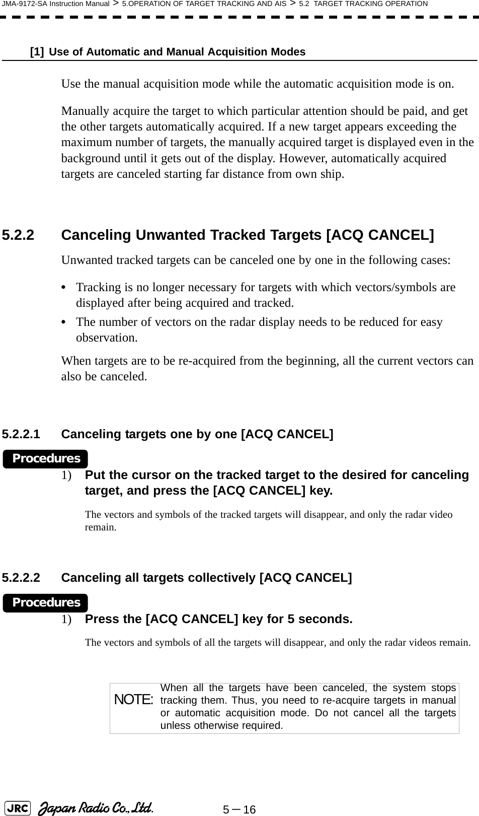 5－16JMA-9172-SA Instruction Manual &gt; 5.OPERATION OF TARGET TRACKING AND AIS &gt; 5.2  TARGET TRACKING OPERATION[1] Use of Automatic and Manual Acquisition ModesUse the manual acquisition mode while the automatic acquisition mode is on.Manually acquire the target to which particular attention should be paid, and get the other targets automatically acquired. If a new target appears exceeding the maximum number of targets, the manually acquired target is displayed even in the background until it gets out of the display. However, automatically acquired targets are canceled starting far distance from own ship. 5.2.2 Canceling Unwanted Tracked Targets [ACQ CANCEL] Unwanted tracked targets can be canceled one by one in the following cases:•Tracking is no longer necessary for targets with which vectors/symbols are displayed after being acquired and tracked.•The number of vectors on the radar display needs to be reduced for easy observation.When targets are to be re-acquired from the beginning, all the current vectors can also be canceled.5.2.2.1 Canceling targets one by one [ACQ CANCEL] Procedures1) Put the cursor on the tracked target to the desired for canceling target, and press the [ACQ CANCEL] key.The vectors and symbols of the tracked targets will disappear, and only the radar video remain.5.2.2.2 Canceling all targets collectively [ACQ CANCEL] Procedures1) Press the [ACQ CANCEL] key for 5 seconds.The vectors and symbols of all the targets will disappear, and only the radar videos remain. NOTE: When all the targets have been canceled, the system stopstracking them. Thus, you need to re-acquire targets in manualor automatic acquisition mode. Do not cancel all the targetsunless otherwise required.