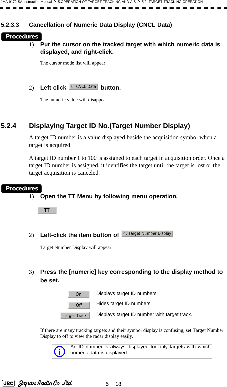 5－18JMA-9172-SA Instruction Manual &gt; 5.OPERATION OF TARGET TRACKING AND AIS &gt; 5.2  TARGET TRACKING OPERATION5.2.3.3 Cancellation of Numeric Data Display (CNCL Data)Procedures1) Put the cursor on the tracked target with which numeric data is displayed, and right-click.The cursor mode list will appear.2) Left-click  button.The numeric value will disappear.5.2.4 Displaying Target ID No.(Target Number Display)A target ID number is a value displayed beside the acquisition symbol when a target is acquired.A target ID number 1 to 100 is assigned to each target in acquisition order. Once a target ID number is assigned, it identifies the target until the target is lost or the target acquisition is canceled.Procedures1) Open the TT Menu by following menu operation.2) Left-click the item button of   Target Number Display will appear.3) Press the [numeric] key corresponding to the display method to be set.If there are many tracking targets and their symbol display is confusing, set Target Number Display to off to view the radar display easily. : Displays target ID numbers.: Hides target ID numbers.: Displays target ID number with target track.An ID number is always displayed for only targets with whichnumeric data is displayed.6. CNCL DataTT4. Target Number DisplayOnOffTarget Tracki