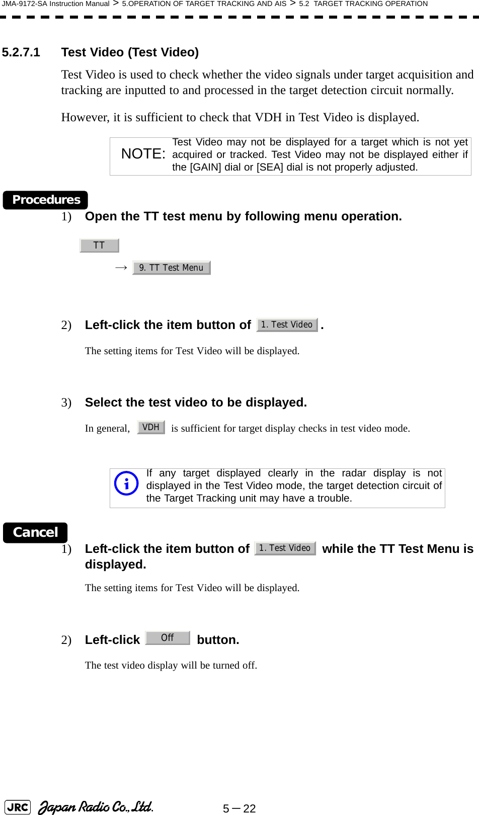 5－22JMA-9172-SA Instruction Manual &gt; 5.OPERATION OF TARGET TRACKING AND AIS &gt; 5.2  TARGET TRACKING OPERATION5.2.7.1 Test Video (Test Video)Test Video is used to check whether the video signals under target acquisition and tracking are inputted to and processed in the target detection circuit normally.However, it is sufficient to check that VDH in Test Video is displayed.Procedures1) Open the TT test menu by following menu operation.→  2) Left-click the item button of  .The setting items for Test Video will be displayed.3) Select the test video to be displayed.In general,    is sufficient for target display checks in test video mode.Cancel1) Left-click the item button of   while the TT Test Menu is displayed.The setting items for Test Video will be displayed.2) Left-click  button.The test video display will be turned off.NOTE: Test Video may not be displayed for a target which is not yetacquired or tracked. Test Video may not be displayed either ifthe [GAIN] dial or [SEA] dial is not properly adjusted.iIf any target displayed clearly in the radar display is notdisplayed in the Test Video mode, the target detection circuit ofthe Target Tracking unit may have a trouble.TT9. TT Test Menu1. Test VideoVDH1. Test VideoOff