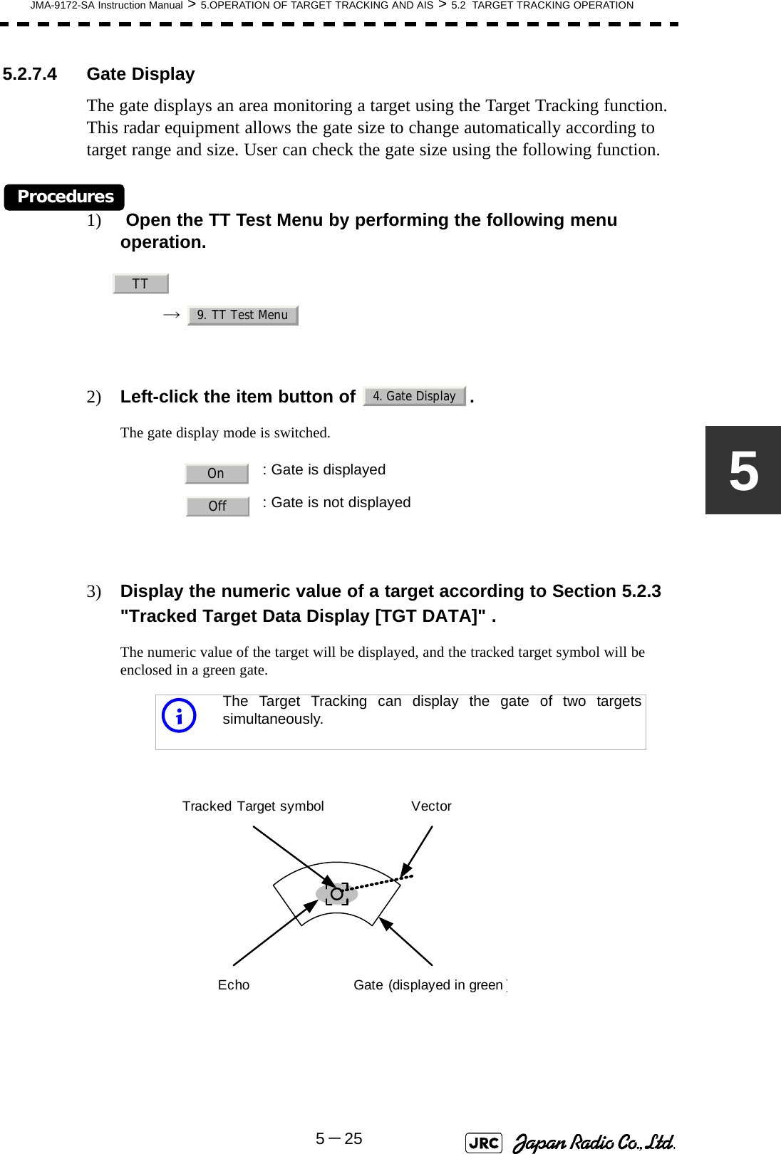 JMA-9172-SA Instruction Manual &gt; 5.OPERATION OF TARGET TRACKING AND AIS &gt; 5.2  TARGET TRACKING OPERATION5－2555.2.7.4 Gate DisplayThe gate displays an area monitoring a target using the Target Tracking function. This radar equipment allows the gate size to change automatically according to target range and size. User can check the gate size using the following function.Procedures1)  Open the TT Test Menu by performing the following menu operation.→  2) Left-click the item button of  .The gate display mode is switched.3) Display the numeric value of a target according to Section 5.2.3 &quot;Tracked Target Data Display [TGT DATA]&quot; .The numeric value of the target will be displayed, and the tracked target symbol will be enclosed in a green gate.: Gate is displayed: Gate is not displayediThe Target Tracking can display the gate of two targetssimultaneously.TT9. TT Test Menu4. Gate DisplayOnOffTracked Target symbolEcho Gate (displayed in green)Vector