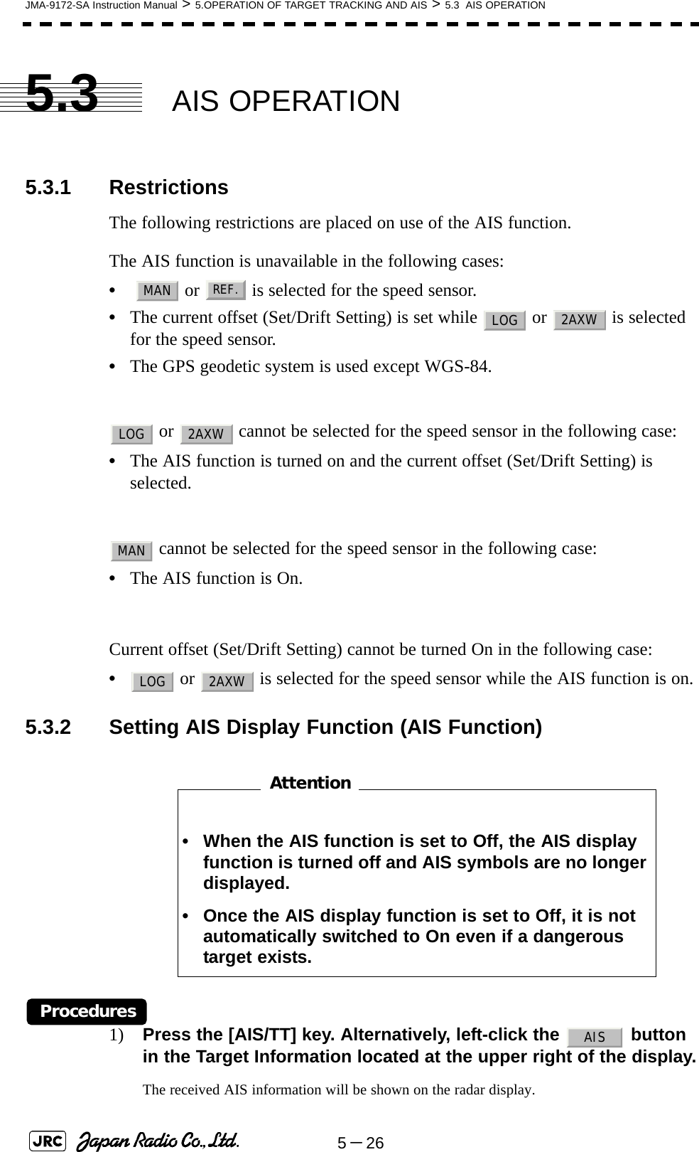 5－26JMA-9172-SA Instruction Manual &gt; 5.OPERATION OF TARGET TRACKING AND AIS &gt; 5.3  AIS OPERATION5.3 AIS OPERATION5.3.1 RestrictionsThe following restrictions are placed on use of the AIS function.The AIS function is unavailable in the following cases:•   or   is selected for the speed sensor.•The current offset (Set/Drift Setting) is set while   or   is selected for the speed sensor.•The GPS geodetic system is used except WGS-84. or   cannot be selected for the speed sensor in the following case:•The AIS function is turned on and the current offset (Set/Drift Setting) is selected. cannot be selected for the speed sensor in the following case:•The AIS function is On.Current offset (Set/Drift Setting) cannot be turned On in the following case:• or   is selected for the speed sensor while the AIS function is on.5.3.2 Setting AIS Display Function (AIS Function)　　　　　　　　Procedures1) Press the [AIS/TT] key. Alternatively, left-click the   button in the Target Information located at the upper right of the display.The received AIS information will be shown on the radar display. • When the AIS function is set to Off, the AIS display function is turned off and AIS symbols are no longer displayed.• Once the AIS display function is set to Off, it is not automatically switched to On even if a dangerous target exists.MANREF.LOG 2AXWLOG 2AXWMANLOG 2AXWAttentionAIS