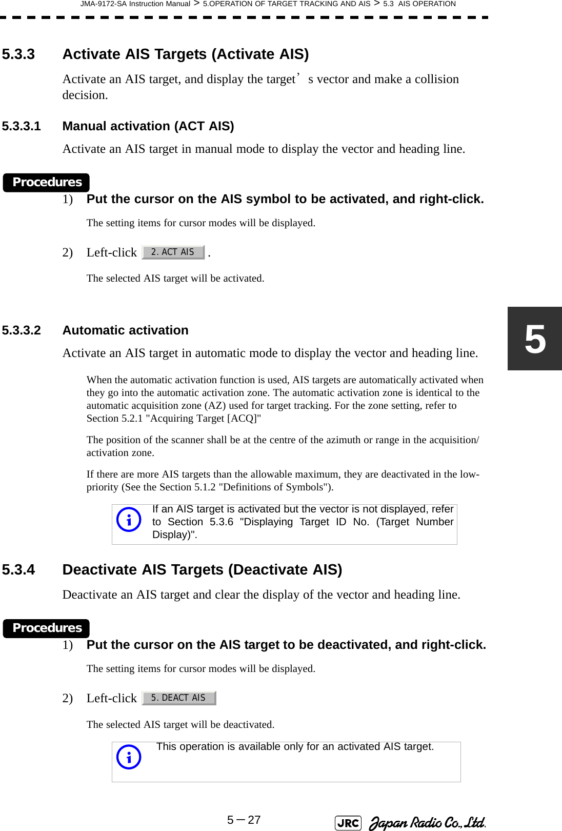 JMA-9172-SA Instruction Manual &gt; 5.OPERATION OF TARGET TRACKING AND AIS &gt; 5.3  AIS OPERATION5－2755.3.3 Activate AIS Targets (Activate AIS)Activate an AIS target, and display the target’s vector and make a collision decision.5.3.3.1 Manual activation (ACT AIS)Activate an AIS target in manual mode to display the vector and heading line.Procedures1) Put the cursor on the AIS symbol to be activated, and right-click.The setting items for cursor modes will be displayed.2) Left-click .The selected AIS target will be activated.5.3.3.2 Automatic activationActivate an AIS target in automatic mode to display the vector and heading line.When the automatic activation function is used, AIS targets are automatically activated when they go into the automatic activation zone. The automatic activation zone is identical to the automatic acquisition zone (AZ) used for target tracking. For the zone setting, refer to Section 5.2.1 &quot;Acquiring Target [ACQ]&quot;The position of the scanner shall be at the centre of the azimuth or range in the acquisition/activation zone.If there are more AIS targets than the allowable maximum, they are deactivated in the low-priority (See the Section 5.1.2 &quot;Definitions of Symbols&quot;).5.3.4 Deactivate AIS Targets (Deactivate AIS)Deactivate an AIS target and clear the display of the vector and heading line.Procedures1) Put the cursor on the AIS target to be deactivated, and right-click.The setting items for cursor modes will be displayed.2) Left-click The selected AIS target will be deactivated.iIf an AIS target is activated but the vector is not displayed, referto Section 5.3.6 &quot;Displaying Target ID No. (Target NumberDisplay)&quot;.iThis operation is available only for an activated AIS target.2. ACT AIS5. DEACT AIS