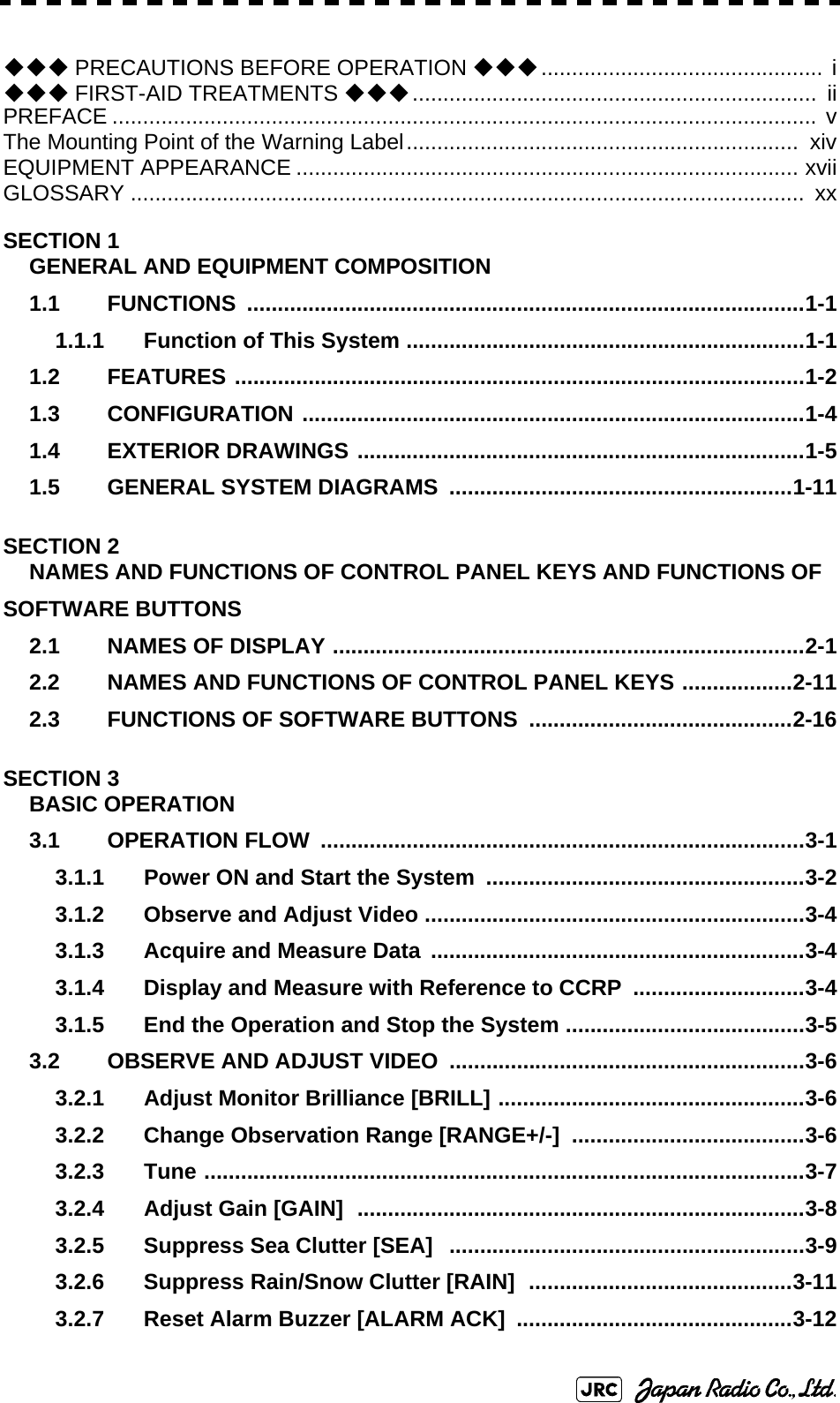 ◆◆◆ PRECAUTIONS BEFORE OPERATION ◆◆◆.............................................. i◆◆◆ FIRST-AID TREATMENTS ◆◆◆..................................................................  iiPREFACE ................................................................................................................... vThe Mounting Point of the Warning Label................................................................  xivEQUIPMENT APPEARANCE .................................................................................. xviiGLOSSARY ..............................................................................................................  xxSECTION 1GENERAL AND EQUIPMENT COMPOSITION1.1 FUNCTIONS ...........................................................................................1-11.1.1 Function of This System .................................................................1-11.2 FEATURES .............................................................................................1-21.3 CONFIGURATION ..................................................................................1-41.4 EXTERIOR DRAWINGS .........................................................................1-51.5 GENERAL SYSTEM DIAGRAMS  ........................................................1-11SECTION 2NAMES AND FUNCTIONS OF CONTROL PANEL KEYS AND FUNCTIONS OF SOFTWARE BUTTONS2.1 NAMES OF DISPLAY .............................................................................2-12.2 NAMES AND FUNCTIONS OF CONTROL PANEL KEYS ..................2-112.3 FUNCTIONS OF SOFTWARE BUTTONS  ...........................................2-16SECTION 3BASIC OPERATION3.1 OPERATION FLOW  ...............................................................................3-13.1.1 Power ON and Start the System ....................................................3-23.1.2 Observe and Adjust Video ..............................................................3-43.1.3 Acquire and Measure Data .............................................................3-43.1.4 Display and Measure with Reference to CCRP  ............................3-43.1.5 End the Operation and Stop the System .......................................3-53.2 OBSERVE AND ADJUST VIDEO  ..........................................................3-63.2.1 Adjust Monitor Brilliance [BRILL] ..................................................3-63.2.2 Change Observation Range [RANGE+/-] ......................................3-63.2.3 Tune ..................................................................................................3-73.2.4 Adjust Gain [GAIN]  .........................................................................3-83.2.5 Suppress Sea Clutter [SEA]   ..........................................................3-93.2.6 Suppress Rain/Snow Clutter [RAIN]  ...........................................3-113.2.7 Reset Alarm Buzzer [ALARM ACK]  .............................................3-12
