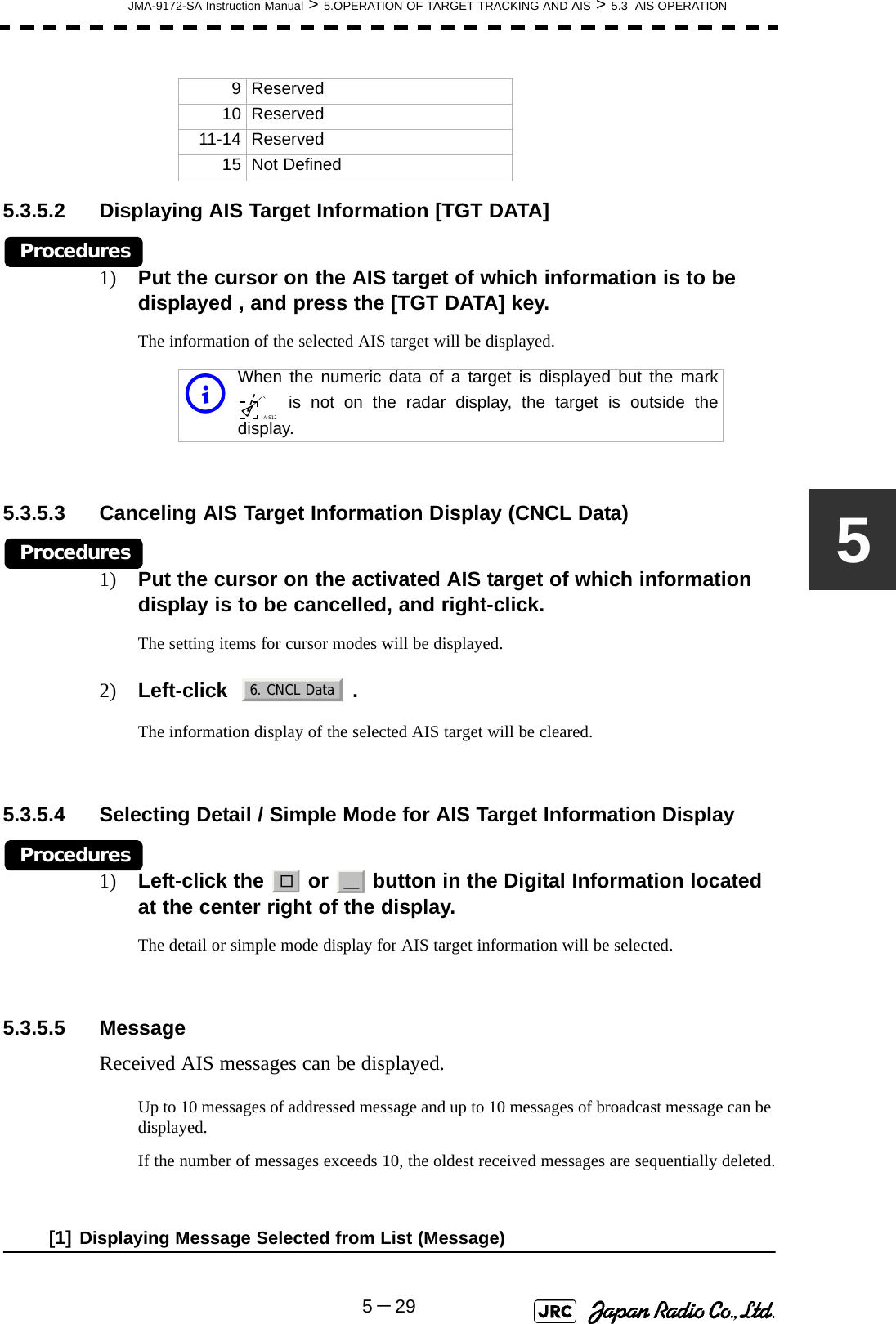 JMA-9172-SA Instruction Manual &gt; 5.OPERATION OF TARGET TRACKING AND AIS &gt; 5.3  AIS OPERATION5－2955.3.5.2 Displaying AIS Target Information [TGT DATA] Procedures1) Put the cursor on the AIS target of which information is to be displayed , and press the [TGT DATA] key.The information of the selected AIS target will be displayed.5.3.5.3 Canceling AIS Target Information Display (CNCL Data)Procedures1) Put the cursor on the activated AIS target of which information display is to be cancelled, and right-click.The setting items for cursor modes will be displayed.2) Left-click   .The information display of the selected AIS target will be cleared.5.3.5.4 Selecting Detail / Simple Mode for AIS Target Information DisplayProcedures1) Left-click the   or   button in the Digital Information located at the center right of the display.The detail or simple mode display for AIS target information will be selected. 5.3.5.5 MessageReceived AIS messages can be displayed.Up to 10 messages of addressed message and up to 10 messages of broadcast message can be displayed.If the number of messages exceeds 10, the oldest received messages are sequentially deleted.[1] Displaying Message Selected from List (Message)9 Reserved10 Reserved11-14 Reserved15 Not DefinediWhen the numeric data of a target is displayed but the mark is not on the radar display, the target is outside thedisplay.AIS126. CNCL Data□＿