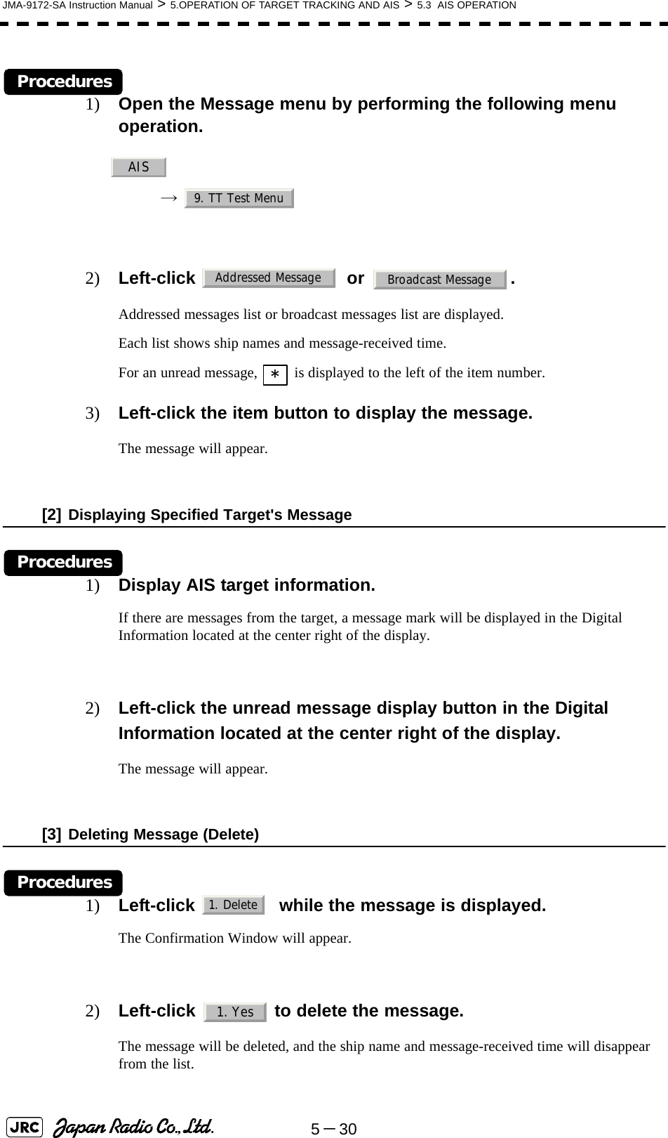 5－30JMA-9172-SA Instruction Manual &gt; 5.OPERATION OF TARGET TRACKING AND AIS &gt; 5.3  AIS OPERATIONProcedures1) Open the Message menu by performing the following menu operation.→  2) Left-click  or .Addressed messages list or broadcast messages list are displayed.Each list shows ship names and message-received time.For an unread message,   is displayed to the left of the item number.3) Left-click the item button to display the message.The message will appear.[2] Displaying Specified Target&apos;s MessageProcedures1) Display AIS target information.If there are messages from the target, a message mark will be displayed in the Digital Information located at the center right of the display.2) Left-click the unread message display button in the Digital Information located at the center right of the display.The message will appear. [3] Deleting Message (Delete)Procedures1) Left-click    while the message is displayed.The Confirmation Window will appear.2) Left-click   to delete the message.The message will be deleted, and the ship name and message-received time will disappear from the list.AIS9. TT Test MenuAddressed MessageBroadcast Message*1. Delete1. Yes