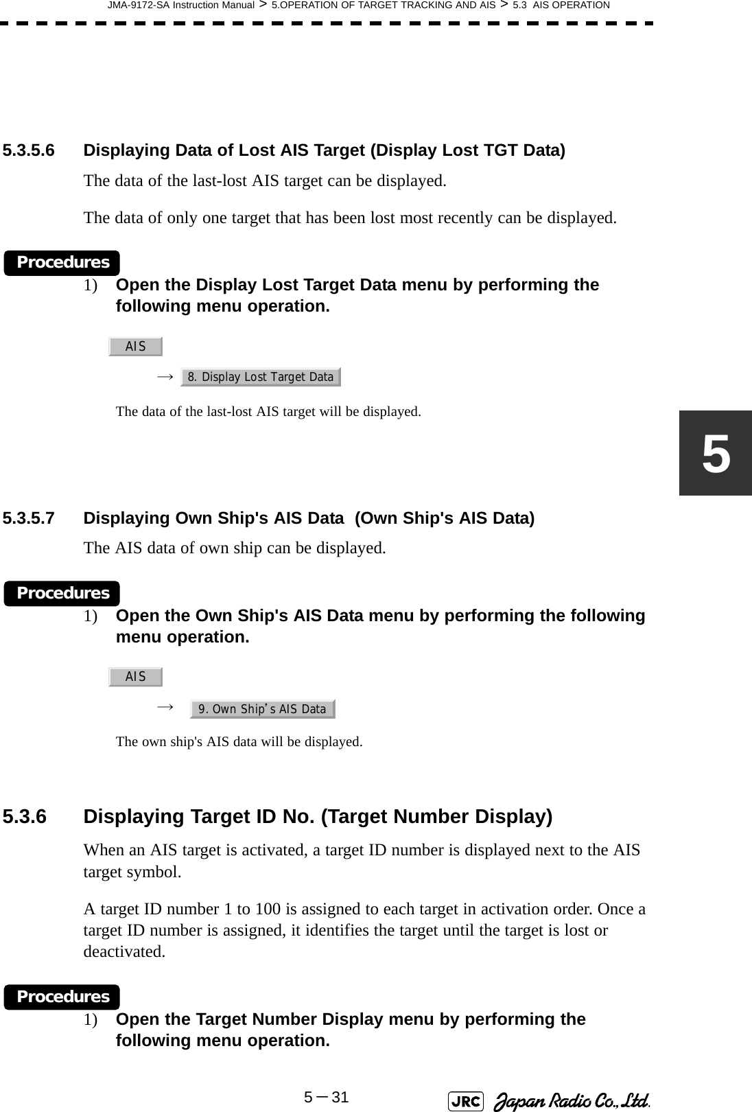 JMA-9172-SA Instruction Manual &gt; 5.OPERATION OF TARGET TRACKING AND AIS &gt; 5.3  AIS OPERATION5－3155.3.5.6 Displaying Data of Lost AIS Target (Display Lost TGT Data)The data of the last-lost AIS target can be displayed.The data of only one target that has been lost most recently can be displayed.Procedures1) Open the Display Lost Target Data menu by performing the following menu operation.→  The data of the last-lost AIS target will be displayed.5.3.5.7 Displaying Own Ship&apos;s AIS Data  (Own Ship&apos;s AIS Data)The AIS data of own ship can be displayed.Procedures1) Open the Own Ship&apos;s AIS Data menu by performing the following menu operation.→  The own ship&apos;s AIS data will be displayed. 5.3.6 Displaying Target ID No. (Target Number Display)When an AIS target is activated, a target ID number is displayed next to the AIS target symbol.A target ID number 1 to 100 is assigned to each target in activation order. Once a target ID number is assigned, it identifies the target until the target is lost or deactivated.Procedures1) Open the Target Number Display menu by performing the following menu operation.AIS8. Display Lost Target DataAIS9. Own Ship’s AIS Data