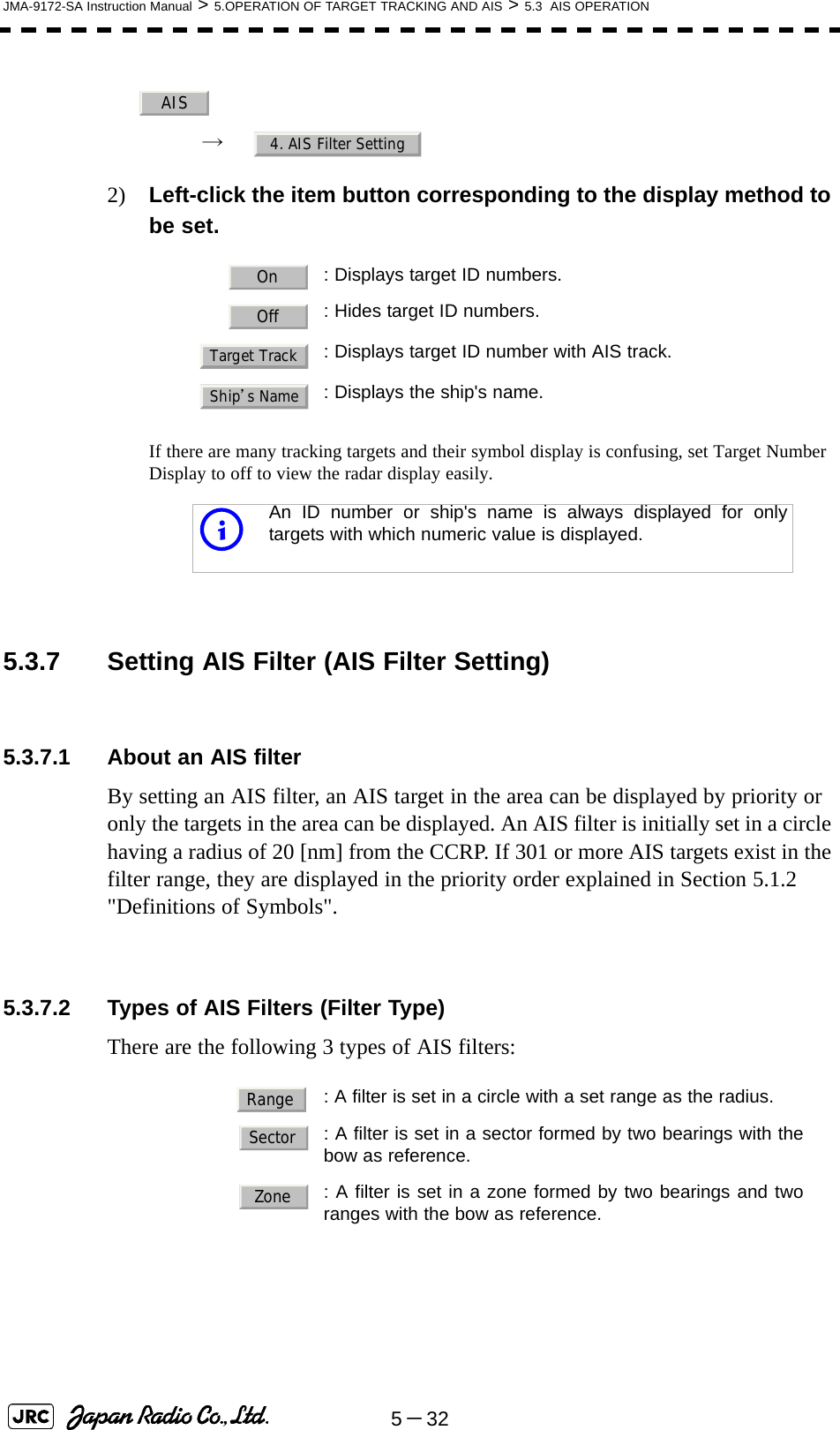 5－32JMA-9172-SA Instruction Manual &gt; 5.OPERATION OF TARGET TRACKING AND AIS &gt; 5.3  AIS OPERATION→  2) Left-click the item button corresponding to the display method to be set.If there are many tracking targets and their symbol display is confusing, set Target Number Display to off to view the radar display easily. 5.3.7 Setting AIS Filter (AIS Filter Setting)5.3.7.1 About an AIS filterBy setting an AIS filter, an AIS target in the area can be displayed by priority or only the targets in the area can be displayed. An AIS filter is initially set in a circle having a radius of 20 [nm] from the CCRP. If 301 or more AIS targets exist in the filter range, they are displayed in the priority order explained in Section 5.1.2 &quot;Definitions of Symbols&quot;.5.3.7.2 Types of AIS Filters (Filter Type)There are the following 3 types of AIS filters:: Displays target ID numbers.: Hides target ID numbers.: Displays target ID number with AIS track.: Displays the ship&apos;s name.iAn ID number or ship&apos;s name is always displayed for onlytargets with which numeric value is displayed.: A filter is set in a circle with a set range as the radius.  : A filter is set in a sector formed by two bearings with thebow as reference.  : A filter is set in a zone formed by two bearings and tworanges with the bow as reference.AIS4. AIS Filter SettingOnOffTarget TrackShip’s NameRangeSectorZone