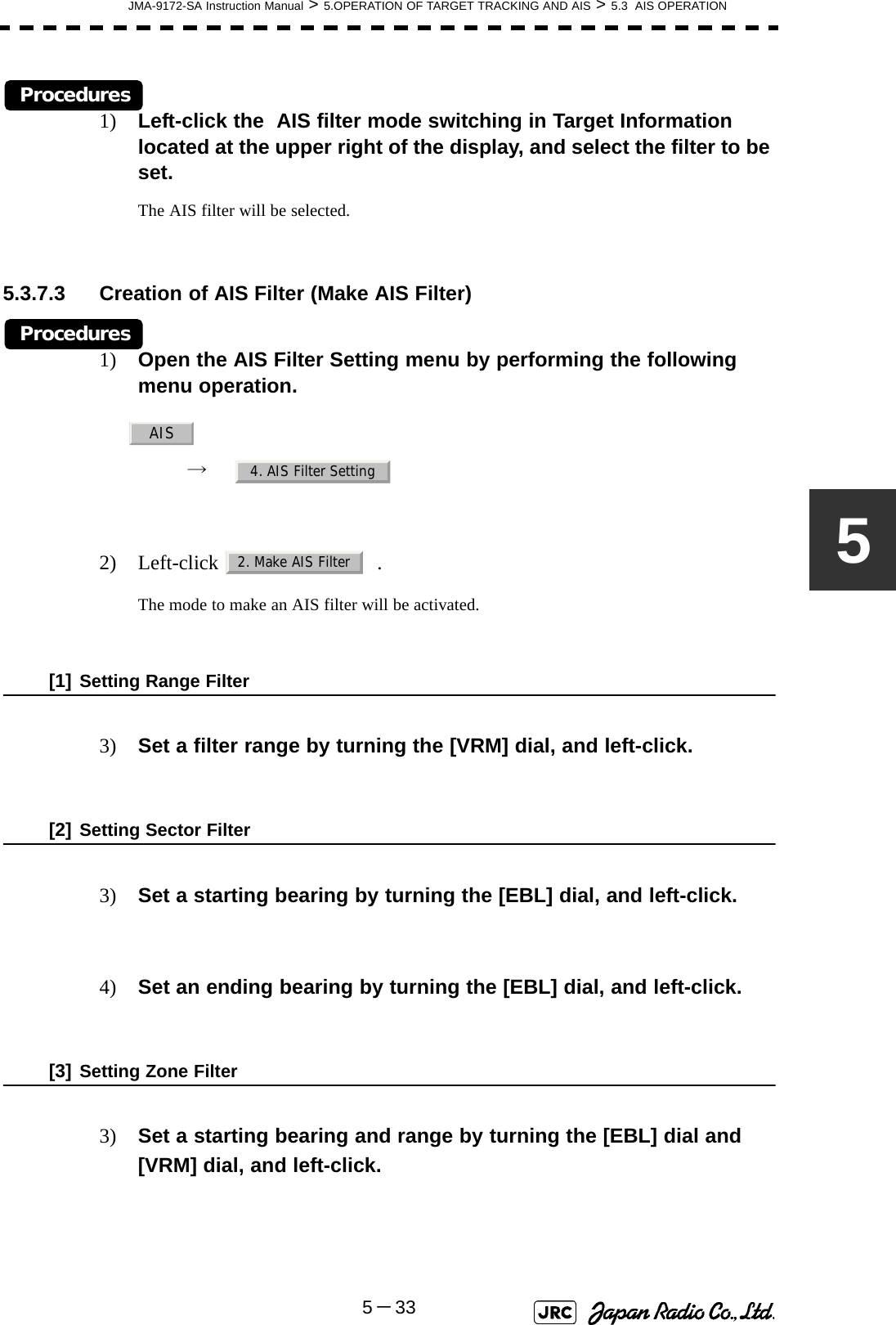 JMA-9172-SA Instruction Manual &gt; 5.OPERATION OF TARGET TRACKING AND AIS &gt; 5.3  AIS OPERATION5－335Procedures1) Left-click the  AIS filter mode switching in Target Information located at the upper right of the display, and select the filter to be set.The AIS filter will be selected.5.3.7.3 Creation of AIS Filter (Make AIS Filter)Procedures1) Open the AIS Filter Setting menu by performing the following menu operation.→  2) Left-click  .The mode to make an AIS filter will be activated.[1] Setting Range Filter3) Set a filter range by turning the [VRM] dial, and left-click.[2] Setting Sector Filter3) Set a starting bearing by turning the [EBL] dial, and left-click.4) Set an ending bearing by turning the [EBL] dial, and left-click. [3] Setting Zone Filter3) Set a starting bearing and range by turning the [EBL] dial and [VRM] dial, and left-click.AIS4. AIS Filter Setting2. Make AIS Filter