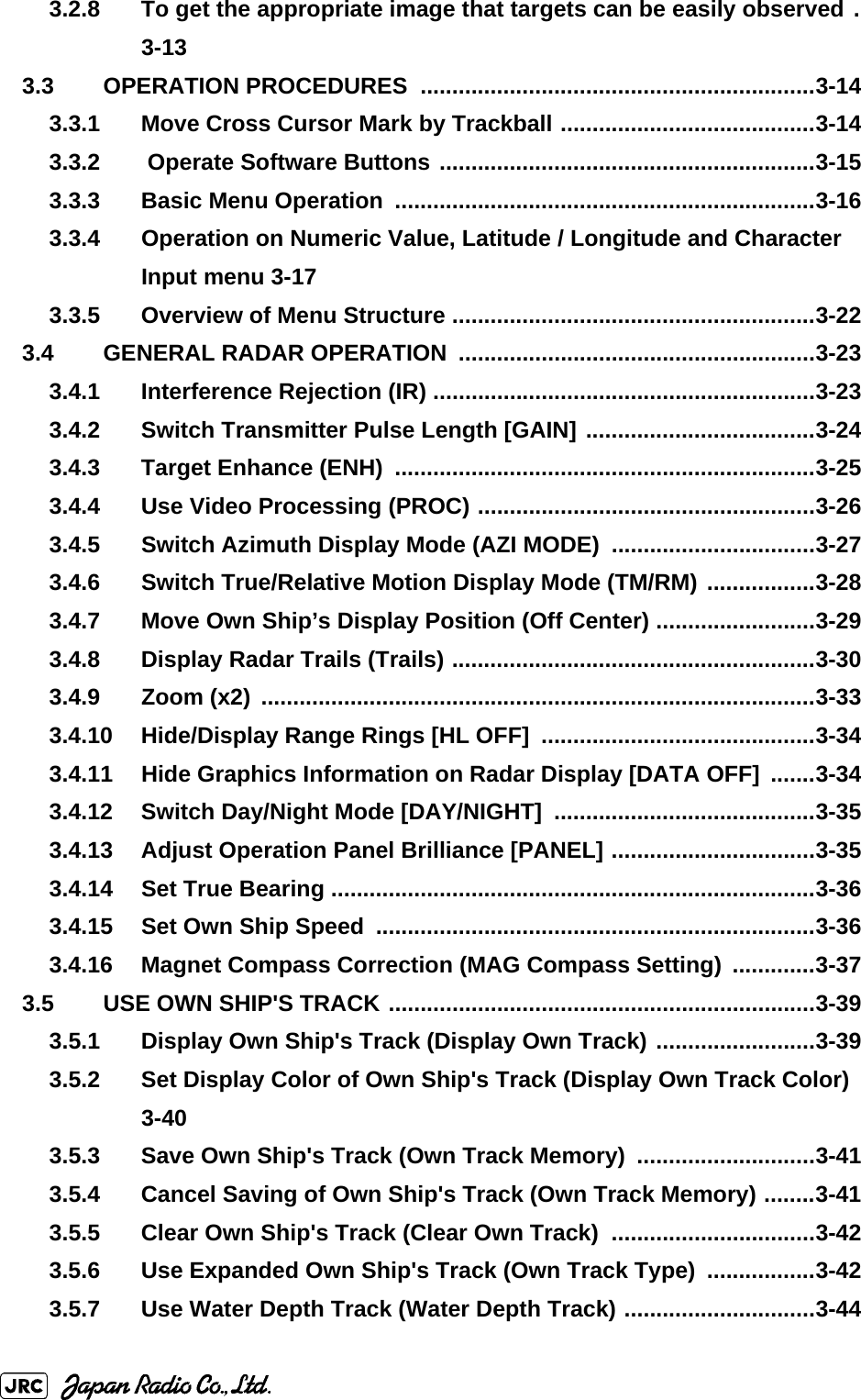 3.2.8 To get the appropriate image that targets can be easily observed .3-133.3 OPERATION PROCEDURES  ..............................................................3-143.3.1 Move Cross Cursor Mark by Trackball ........................................3-143.3.2  Operate Software Buttons ...........................................................3-153.3.3 Basic Menu Operation  ..................................................................3-163.3.4 Operation on Numeric Value, Latitude / Longitude and Character Input menu 3-173.3.5 Overview of Menu Structure .........................................................3-223.4 GENERAL RADAR OPERATION  ........................................................3-233.4.1 Interference Rejection (IR) ............................................................3-233.4.2 Switch Transmitter Pulse Length [GAIN] ....................................3-243.4.3 Target Enhance (ENH)  ..................................................................3-253.4.4 Use Video Processing (PROC) .....................................................3-263.4.5 Switch Azimuth Display Mode (AZI MODE)  ................................3-273.4.6 Switch True/Relative Motion Display Mode (TM/RM) .................3-283.4.7 Move Own Ship’s Display Position (Off Center) .........................3-293.4.8 Display Radar Trails (Trails) .........................................................3-303.4.9 Zoom (x2) .......................................................................................3-333.4.10 Hide/Display Range Rings [HL OFF]  ...........................................3-343.4.11 Hide Graphics Information on Radar Display [DATA OFF]  .......3-343.4.12 Switch Day/Night Mode [DAY/NIGHT]  .........................................3-353.4.13 Adjust Operation Panel Brilliance [PANEL] ................................3-353.4.14 Set True Bearing ............................................................................3-363.4.15 Set Own Ship Speed  .....................................................................3-363.4.16 Magnet Compass Correction (MAG Compass Setting)  .............3-373.5 USE OWN SHIP&apos;S TRACK ...................................................................3-393.5.1 Display Own Ship&apos;s Track (Display Own Track) .........................3-393.5.2 Set Display Color of Own Ship&apos;s Track (Display Own Track Color) 3-403.5.3 Save Own Ship&apos;s Track (Own Track Memory)  ............................3-413.5.4 Cancel Saving of Own Ship&apos;s Track (Own Track Memory) ........3-413.5.5 Clear Own Ship&apos;s Track (Clear Own Track)  ................................3-423.5.6 Use Expanded Own Ship&apos;s Track (Own Track Type)  .................3-423.5.7 Use Water Depth Track (Water Depth Track) ..............................3-44