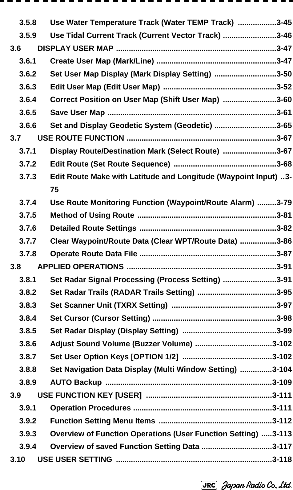 3.5.8 Use Water Temperature Track (Water TEMP Track)  ..................3-453.5.9 Use Tidal Current Track (Current Vector Track) .........................3-463.6 DISPLAY USER MAP ...........................................................................3-473.6.1 Create User Map (Mark/Line) ........................................................3-473.6.2 Set User Map Display (Mark Display Setting) .............................3-503.6.3 Edit User Map (Edit User Map) .....................................................3-523.6.4 Correct Position on User Map (Shift User Map)  .........................3-603.6.5 Save User Map ...............................................................................3-613.6.6 Set and Display Geodetic System (Geodetic) .............................3-653.7 USE ROUTE FUNCTION ......................................................................3-673.7.1 Display Route/Destination Mark (Select Route)  .........................3-673.7.2 Edit Route (Set Route Sequence) ................................................3-683.7.3 Edit Route Make with Latitude and Longitude (Waypoint Input) ..3-753.7.4 Use Route Monitoring Function (Waypoint/Route Alarm) .........3-793.7.5 Method of Using Route .................................................................3-813.7.6 Detailed Route Settings ................................................................3-823.7.7 Clear Waypoint/Route Data (Clear WPT/Route Data) .................3-863.7.8 Operate Route Data File ................................................................3-873.8 APPLIED OPERATIONS ......................................................................3-913.8.1 Set Radar Signal Processing (Process Setting) .........................3-913.8.2 Set Radar Trails (RADAR Trails Setting) .....................................3-953.8.3 Set Scanner Unit (TXRX Setting)  .................................................3-973.8.4 Set Cursor (Cursor Setting) ..........................................................3-983.8.5 Set Radar Display (Display Setting)  ............................................3-993.8.6 Adjust Sound Volume (Buzzer Volume) ....................................3-1023.8.7 Set User Option Keys [OPTION 1/2]  ..........................................3-1023.8.8 Set Navigation Data Display (Multi Window Setting) ...............3-1043.8.9 AUTO Backup ..............................................................................3-1093.9 USE FUNCTION KEY [USER]  ...........................................................3-1113.9.1 Operation Procedures .................................................................3-1113.9.2 Function Setting Menu Items .....................................................3-1123.9.3 Overview of Function Operations (User Function Setting) .....3-1133.9.4 Overview of saved Function Setting Data .................................3-1173.10 USE USER SETTING  .........................................................................3-118