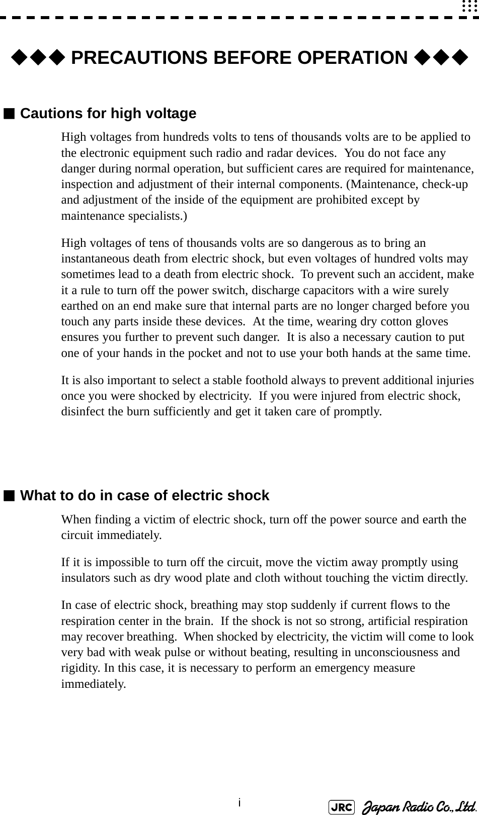 i◆◆◆ PRECAUTIONS BEFORE OPERATION ◆◆◆■Cautions for high voltageHigh voltages from hundreds volts to tens of thousands volts are to be applied to the electronic equipment such radio and radar devices.  You do not face any danger during normal operation, but sufficient cares are required for maintenance, inspection and adjustment of their internal components. (Maintenance, check-up and adjustment of the inside of the equipment are prohibited except by maintenance specialists.)High voltages of tens of thousands volts are so dangerous as to bring an instantaneous death from electric shock, but even voltages of hundred volts may sometimes lead to a death from electric shock.  To prevent such an accident, make it a rule to turn off the power switch, discharge capacitors with a wire surely earthed on an end make sure that internal parts are no longer charged before you touch any parts inside these devices.  At the time, wearing dry cotton gloves ensures you further to prevent such danger.  It is also a necessary caution to put one of your hands in the pocket and not to use your both hands at the same time.It is also important to select a stable foothold always to prevent additional injuries once you were shocked by electricity.  If you were injured from electric shock, disinfect the burn sufficiently and get it taken care of promptly.■What to do in case of electric shockWhen finding a victim of electric shock, turn off the power source and earth the circuit immediately.If it is impossible to turn off the circuit, move the victim away promptly using insulators such as dry wood plate and cloth without touching the victim directly.In case of electric shock, breathing may stop suddenly if current flows to the respiration center in the brain.  If the shock is not so strong, artificial respiration may recover breathing.  When shocked by electricity, the victim will come to look very bad with weak pulse or without beating, resulting in unconsciousness and rigidity. In this case, it is necessary to perform an emergency measure immediately.