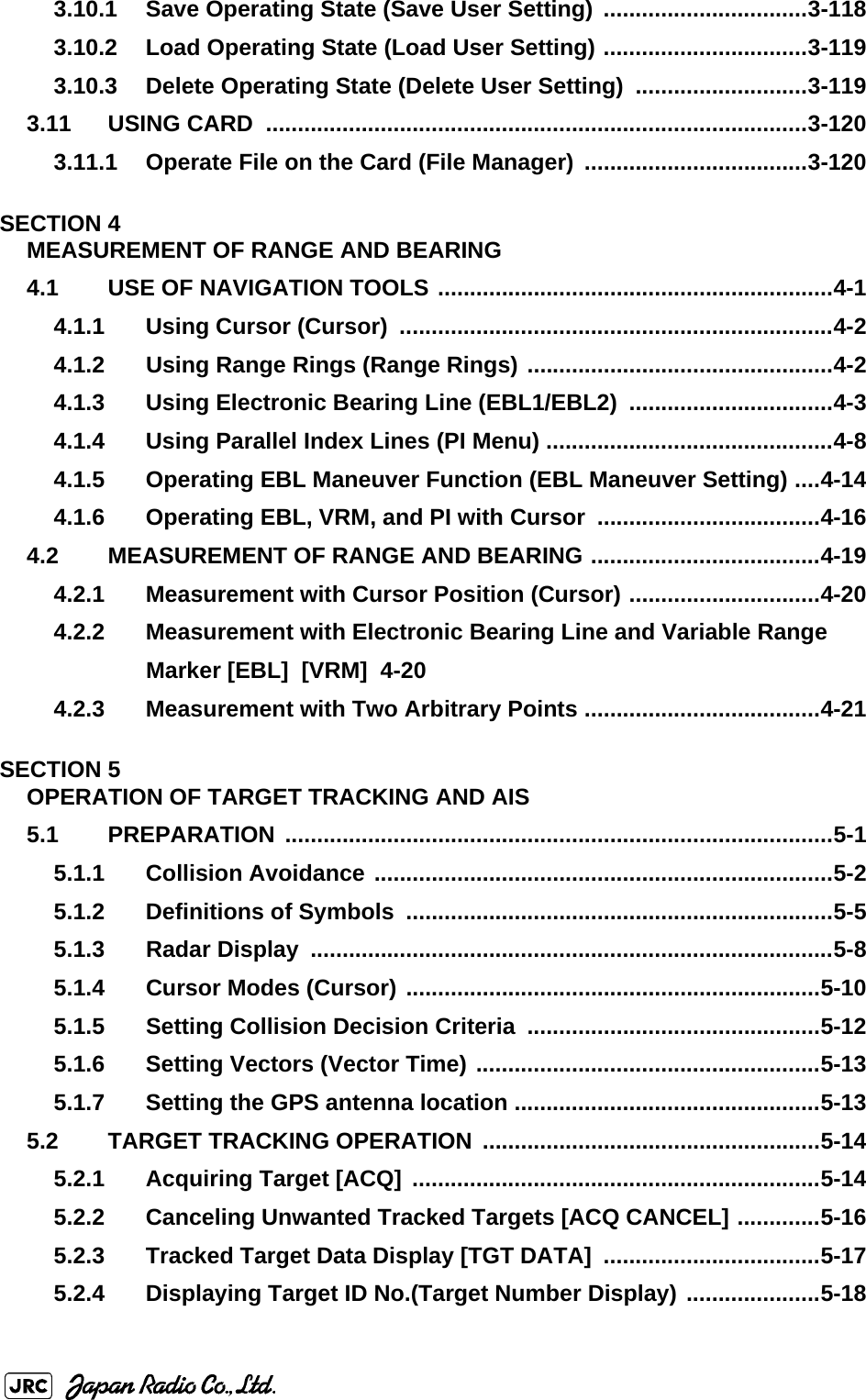 3.10.1 Save Operating State (Save User Setting) ................................3-1183.10.2 Load Operating State (Load User Setting) ................................3-1193.10.3 Delete Operating State (Delete User Setting)  ...........................3-1193.11 USING CARD  .....................................................................................3-1203.11.1 Operate File on the Card (File Manager) ...................................3-120SECTION 4MEASUREMENT OF RANGE AND BEARING4.1 USE OF NAVIGATION TOOLS ..............................................................4-14.1.1 Using Cursor (Cursor)  ....................................................................4-24.1.2 Using Range Rings (Range Rings) ................................................4-24.1.3 Using Electronic Bearing Line (EBL1/EBL2)  ................................4-34.1.4 Using Parallel Index Lines (PI Menu) .............................................4-84.1.5 Operating EBL Maneuver Function (EBL Maneuver Setting) ....4-144.1.6 Operating EBL, VRM, and PI with Cursor ...................................4-164.2 MEASUREMENT OF RANGE AND BEARING ....................................4-194.2.1 Measurement with Cursor Position (Cursor) ..............................4-204.2.2 Measurement with Electronic Bearing Line and Variable Range Marker [EBL]  [VRM]  4-204.2.3 Measurement with Two Arbitrary Points .....................................4-21SECTION 5OPERATION OF TARGET TRACKING AND AIS5.1 PREPARATION ......................................................................................5-15.1.1 Collision Avoidance ........................................................................5-25.1.2 Definitions of Symbols  ...................................................................5-55.1.3 Radar Display  ..................................................................................5-85.1.4 Cursor Modes (Cursor) .................................................................5-105.1.5 Setting Collision Decision Criteria  ..............................................5-125.1.6 Setting Vectors (Vector Time) ......................................................5-135.1.7 Setting the GPS antenna location ................................................5-135.2 TARGET TRACKING OPERATION .....................................................5-145.2.1 Acquiring Target [ACQ] ................................................................5-145.2.2 Canceling Unwanted Tracked Targets [ACQ CANCEL] .............5-165.2.3 Tracked Target Data Display [TGT DATA] ..................................5-175.2.4 Displaying Target ID No.(Target Number Display) .....................5-18