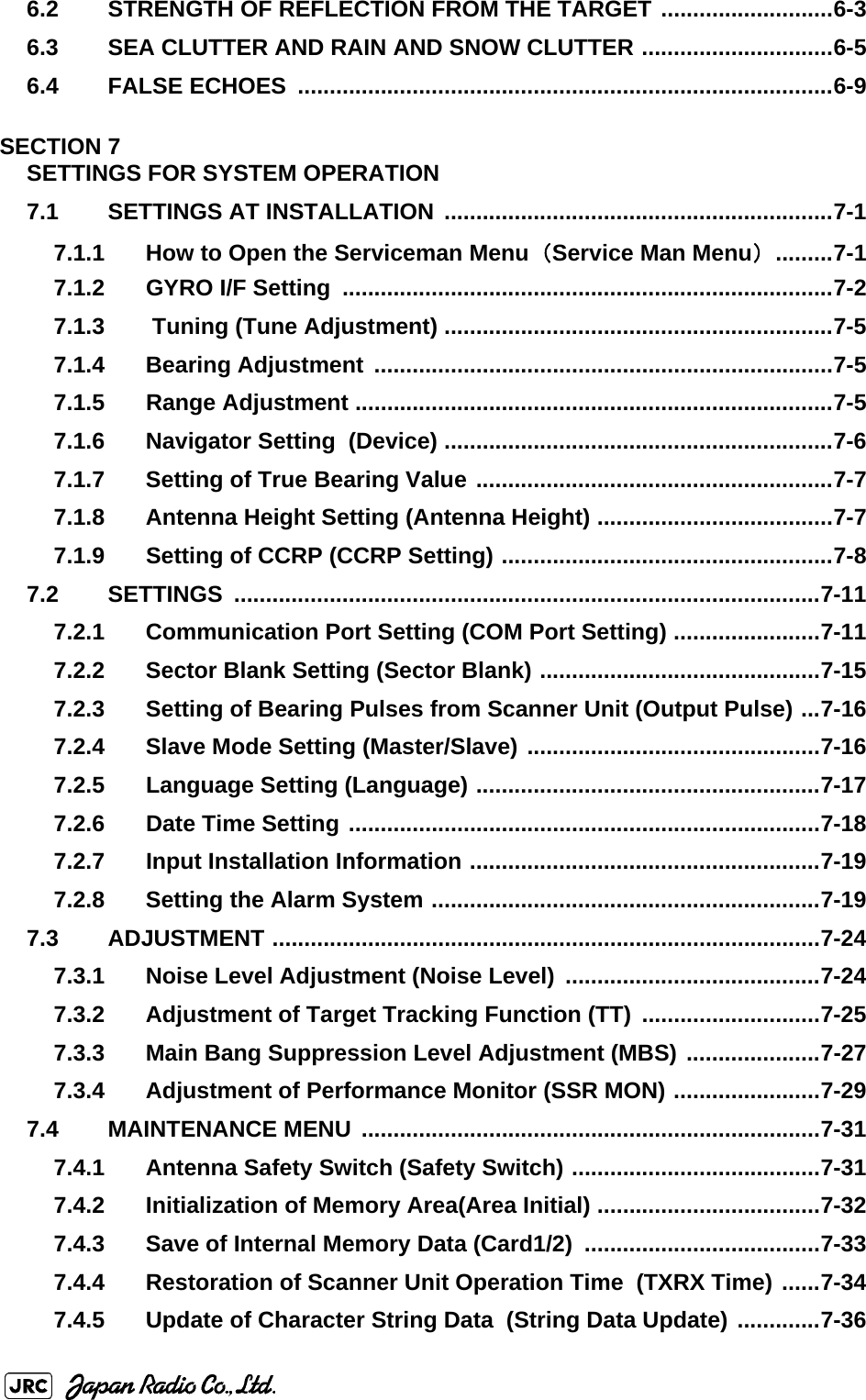 6.2 STRENGTH OF REFLECTION FROM THE TARGET ...........................6-36.3 SEA CLUTTER AND RAIN AND SNOW CLUTTER ..............................6-56.4 FALSE ECHOES  ....................................................................................6-9SECTION 7SETTINGS FOR SYSTEM OPERATION7.1 SETTINGS AT INSTALLATION  .............................................................7-17.1.1 How to Open the Serviceman Menu（Service Man Menu） .........7-17.1.2 GYRO I/F Setting  .............................................................................7-27.1.3  Tuning (Tune Adjustment) .............................................................7-57.1.4 Bearing Adjustment  ........................................................................7-57.1.5 Range Adjustment ...........................................................................7-57.1.6 Navigator Setting  (Device) .............................................................7-67.1.7 Setting of True Bearing Value ........................................................7-77.1.8 Antenna Height Setting (Antenna Height) .....................................7-77.1.9 Setting of CCRP (CCRP Setting) ....................................................7-87.2 SETTINGS ............................................................................................7-117.2.1 Communication Port Setting (COM Port Setting) .......................7-117.2.2 Sector Blank Setting (Sector Blank) ............................................7-157.2.3 Setting of Bearing Pulses from Scanner Unit (Output Pulse) ...7-167.2.4 Slave Mode Setting (Master/Slave) ..............................................7-167.2.5 Language Setting (Language) ......................................................7-177.2.6 Date Time Setting ..........................................................................7-187.2.7 Input Installation Information .......................................................7-197.2.8 Setting the Alarm System .............................................................7-197.3 ADJUSTMENT ......................................................................................7-247.3.1 Noise Level Adjustment (Noise Level)  ........................................7-247.3.2 Adjustment of Target Tracking Function (TT)  ............................7-257.3.3 Main Bang Suppression Level Adjustment (MBS) .....................7-277.3.4 Adjustment of Performance Monitor (SSR MON) .......................7-297.4 MAINTENANCE MENU  ........................................................................7-317.4.1 Antenna Safety Switch (Safety Switch) .......................................7-317.4.2 Initialization of Memory Area(Area Initial) ...................................7-327.4.3 Save of Internal Memory Data (Card1/2)  .....................................7-337.4.4 Restoration of Scanner Unit Operation Time  (TXRX Time) ......7-347.4.5 Update of Character String Data  (String Data Update) .............7-36