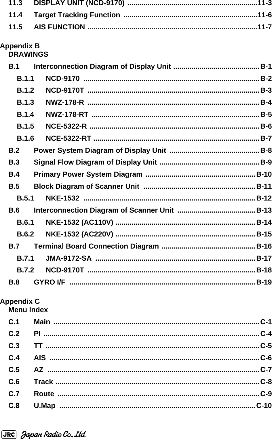 11.3 DISPLAY UNIT (NCD-9170) .................................................................11-311.4 Target Tracking Function ...................................................................11-611.5 AIS FUNCTION .....................................................................................11-7Appendix BDRAWINGSB.1 Interconnection Diagram of Display Unit ...........................................B-1B.1.1 NCD-9170 ........................................................................................B-2B.1.2 NCD-9170T ......................................................................................B-3B.1.3 NWZ-178-R ......................................................................................B-4B.1.4 NWZ-178-RT ....................................................................................B-5B.1.5 NCE-5322-R .....................................................................................B-6B.1.6 NCE-5322-RT ...................................................................................B-7B.2 Power System Diagram of Display Unit  .............................................B-8B.3 Signal Flow Diagram of Display Unit ..................................................B-9B.4 Primary Power System Diagram .......................................................B-10B.5 Block Diagram of Scanner Unit ........................................................B-11B.5.1 NKE-1532 ......................................................................................B-12B.6 Interconnection Diagram of Scanner Unit  .......................................B-13B.6.1 NKE-1532 (AC110V) ......................................................................B-14B.6.2 NKE-1532 (AC220V) ......................................................................B-15B.7 Terminal Board Connection Diagram ...............................................B-16B.7.1 JMA-9172-SA ................................................................................B-17B.7.2 NCD-9170T ....................................................................................B-18B.8 GYRO I/F  .............................................................................................B-19Appendix CMenu IndexC.1 Main .......................................................................................................C-1C.2 PI ............................................................................................................C-4C.3 TT ...........................................................................................................C-5C.4 AIS .........................................................................................................C-6C.5 AZ ..........................................................................................................C-7C.6 Track ......................................................................................................C-8C.7 Route .....................................................................................................C-9C.8 U.Map ..................................................................................................C-10