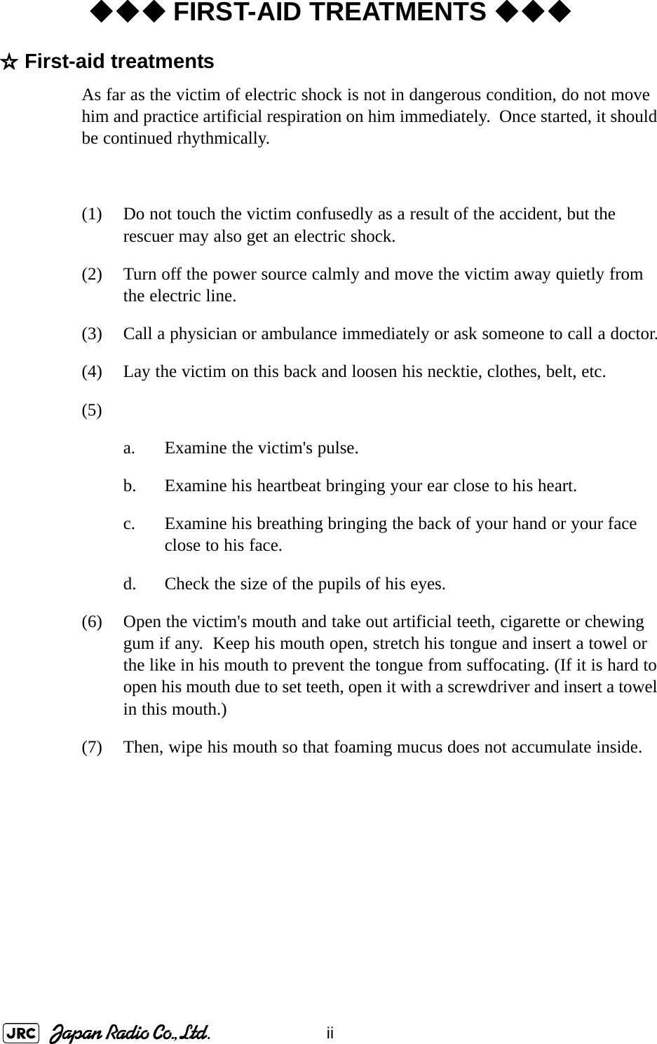 ii◆◆◆ FIRST-AID TREATMENTS ◆◆◆☆First-aid treatmentsAs far as the victim of electric shock is not in dangerous condition, do not move him and practice artificial respiration on him immediately.  Once started, it should be continued rhythmically.(1) Do not touch the victim confusedly as a result of the accident, but the rescuer may also get an electric shock.(2) Turn off the power source calmly and move the victim away quietly from the electric line.(3) Call a physician or ambulance immediately or ask someone to call a doctor.(4) Lay the victim on this back and loosen his necktie, clothes, belt, etc.(5)a. Examine the victim&apos;s pulse.b. Examine his heartbeat bringing your ear close to his heart.c. Examine his breathing bringing the back of your hand or your face close to his face.d. Check the size of the pupils of his eyes.(6) Open the victim&apos;s mouth and take out artificial teeth, cigarette or chewing gum if any.  Keep his mouth open, stretch his tongue and insert a towel or the like in his mouth to prevent the tongue from suffocating. (If it is hard to open his mouth due to set teeth, open it with a screwdriver and insert a towel in this mouth.)(7) Then, wipe his mouth so that foaming mucus does not accumulate inside.