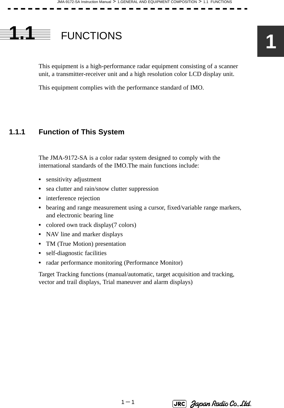 JMA-9172-SA Instruction Manual &gt; 1.GENERAL AND EQUIPMENT COMPOSITION &gt; 1.1  FUNCTIONS1－111.1 FUNCTIONSThis equipment is a high-performance radar equipment consisting of a scanner unit, a transmitter-receiver unit and a high resolution color LCD display unit.This equipment complies with the performance standard of IMO.1.1.1 Function of This SystemThe JMA-9172-SA is a color radar system designed to comply with the international standards of the IMO.The main functions include:•sensitivity adjustment•sea clutter and rain/snow clutter suppression•interference rejection•bearing and range measurement using a cursor, fixed/variable range markers, and electronic bearing line•colored own track display(7 colors)•NAV line and marker displays•TM (True Motion) presentation•self-diagnostic facilities•radar performance monitoring (Performance Monitor)Target Tracking functions (manual/automatic, target acquisition and tracking, vector and trail displays, Trial maneuver and alarm displays) 