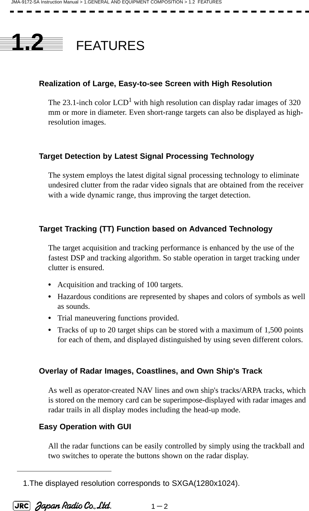 1－2JMA-9172-SA Instruction Manual &gt; 1.GENERAL AND EQUIPMENT COMPOSITION &gt; 1.2  FEATURES1.2 FEATURESRealization of Large, Easy-to-see Screen with High ResolutionThe 23.1-inch color LCD1 with high resolution can display radar images of 320 mm or more in diameter. Even short-range targets can also be displayed as high-resolution images.Target Detection by Latest Signal Processing TechnologyThe system employs the latest digital signal processing technology to eliminate undesired clutter from the radar video signals that are obtained from the receiver with a wide dynamic range, thus improving the target detection.Target Tracking (TT) Function based on Advanced TechnologyThe target acquisition and tracking performance is enhanced by the use of the fastest DSP and tracking algorithm. So stable operation in target tracking under clutter is ensured.•Acquisition and tracking of 100 targets.•Hazardous conditions are represented by shapes and colors of symbols as well as sounds.•Trial maneuvering functions provided.•Tracks of up to 20 target ships can be stored with a maximum of 1,500 points for each of them, and displayed distinguished by using seven different colors.Overlay of Radar Images, Coastlines, and Own Ship&apos;s TrackAs well as operator-created NAV lines and own ship&apos;s tracks/ARPA tracks, which is stored on the memory card can be superimpose-displayed with radar images and radar trails in all display modes including the head-up mode.Easy Operation with GUIAll the radar functions can be easily controlled by simply using the trackball and two switches to operate the buttons shown on the radar display.1.The displayed resolution corresponds to SXGA(1280x1024).