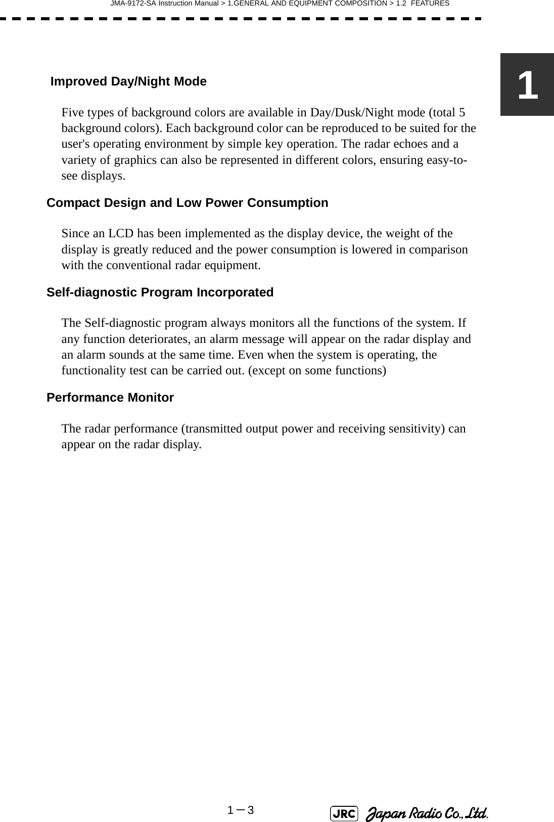 JMA-9172-SA Instruction Manual &gt; 1.GENERAL AND EQUIPMENT COMPOSITION &gt; 1.2  FEATURES1－31 Improved Day/Night ModeFive types of background colors are available in Day/Dusk/Night mode (total 5 background colors). Each background color can be reproduced to be suited for the user&apos;s operating environment by simple key operation. The radar echoes and a variety of graphics can also be represented in different colors, ensuring easy-to-see displays.Compact Design and Low Power ConsumptionSince an LCD has been implemented as the display device, the weight of the display is greatly reduced and the power consumption is lowered in comparison with the conventional radar equipment.Self-diagnostic Program IncorporatedThe Self-diagnostic program always monitors all the functions of the system. If any function deteriorates, an alarm message will appear on the radar display and an alarm sounds at the same time. Even when the system is operating, the functionality test can be carried out. (except on some functions)Performance MonitorThe radar performance (transmitted output power and receiving sensitivity) can appear on the radar display.