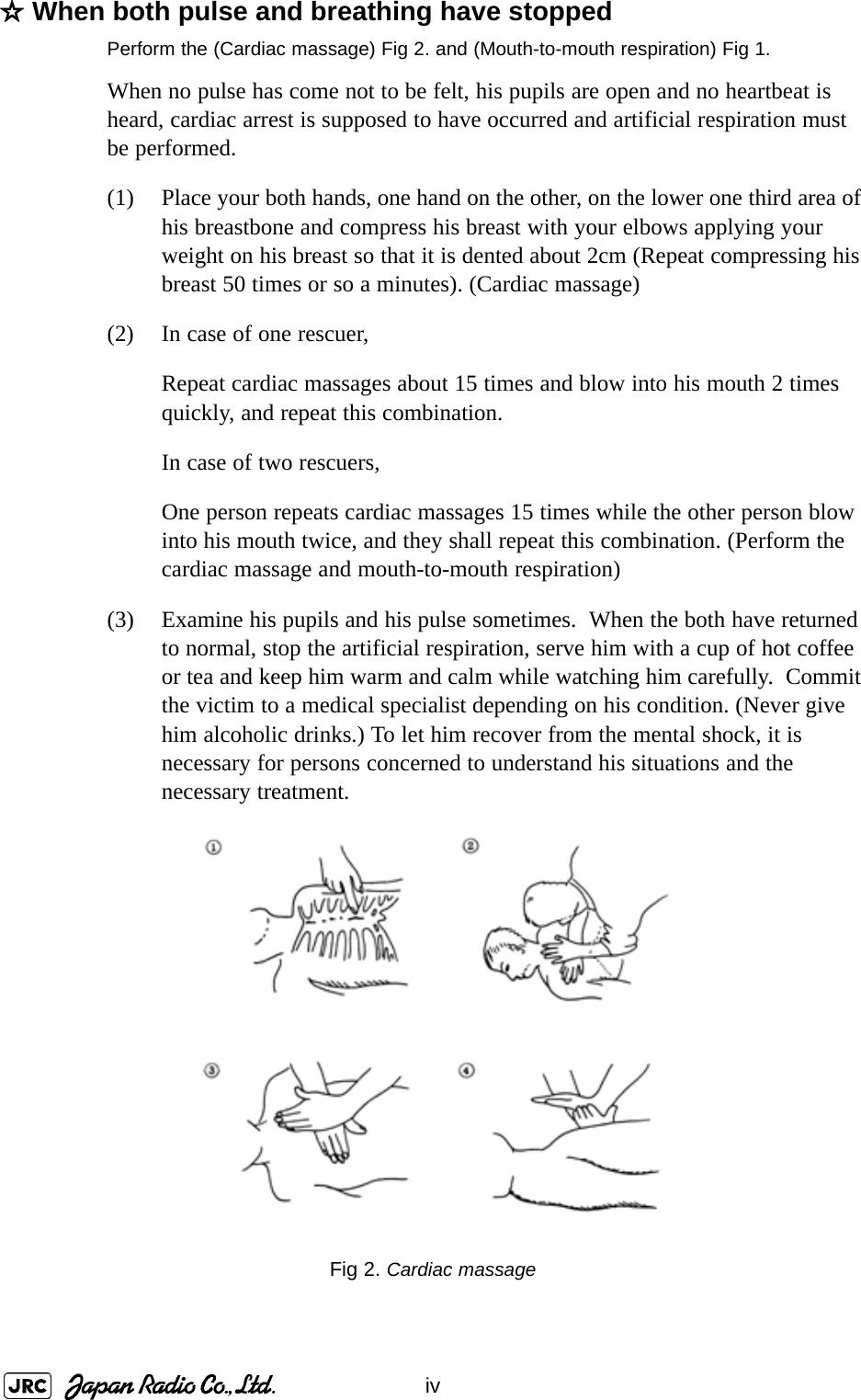 iv☆When both pulse and breathing have stoppedPerform the (Cardiac massage) Fig 2. and (Mouth-to-mouth respiration) Fig 1.When no pulse has come not to be felt, his pupils are open and no heartbeat is heard, cardiac arrest is supposed to have occurred and artificial respiration must be performed.(1) Place your both hands, one hand on the other, on the lower one third area of his breastbone and compress his breast with your elbows applying your weight on his breast so that it is dented about 2cm (Repeat compressing his breast 50 times or so a minutes). (Cardiac massage)(2) In case of one rescuer,Repeat cardiac massages about 15 times and blow into his mouth 2 times quickly, and repeat this combination.In case of two rescuers,One person repeats cardiac massages 15 times while the other person blow into his mouth twice, and they shall repeat this combination. (Perform the cardiac massage and mouth-to-mouth respiration)(3) Examine his pupils and his pulse sometimes.  When the both have returned to normal, stop the artificial respiration, serve him with a cup of hot coffee or tea and keep him warm and calm while watching him carefully.  Commit the victim to a medical specialist depending on his condition. (Never give him alcoholic drinks.) To let him recover from the mental shock, it is necessary for persons concerned to understand his situations and the necessary treatment.Fig 2. Cardiac massage