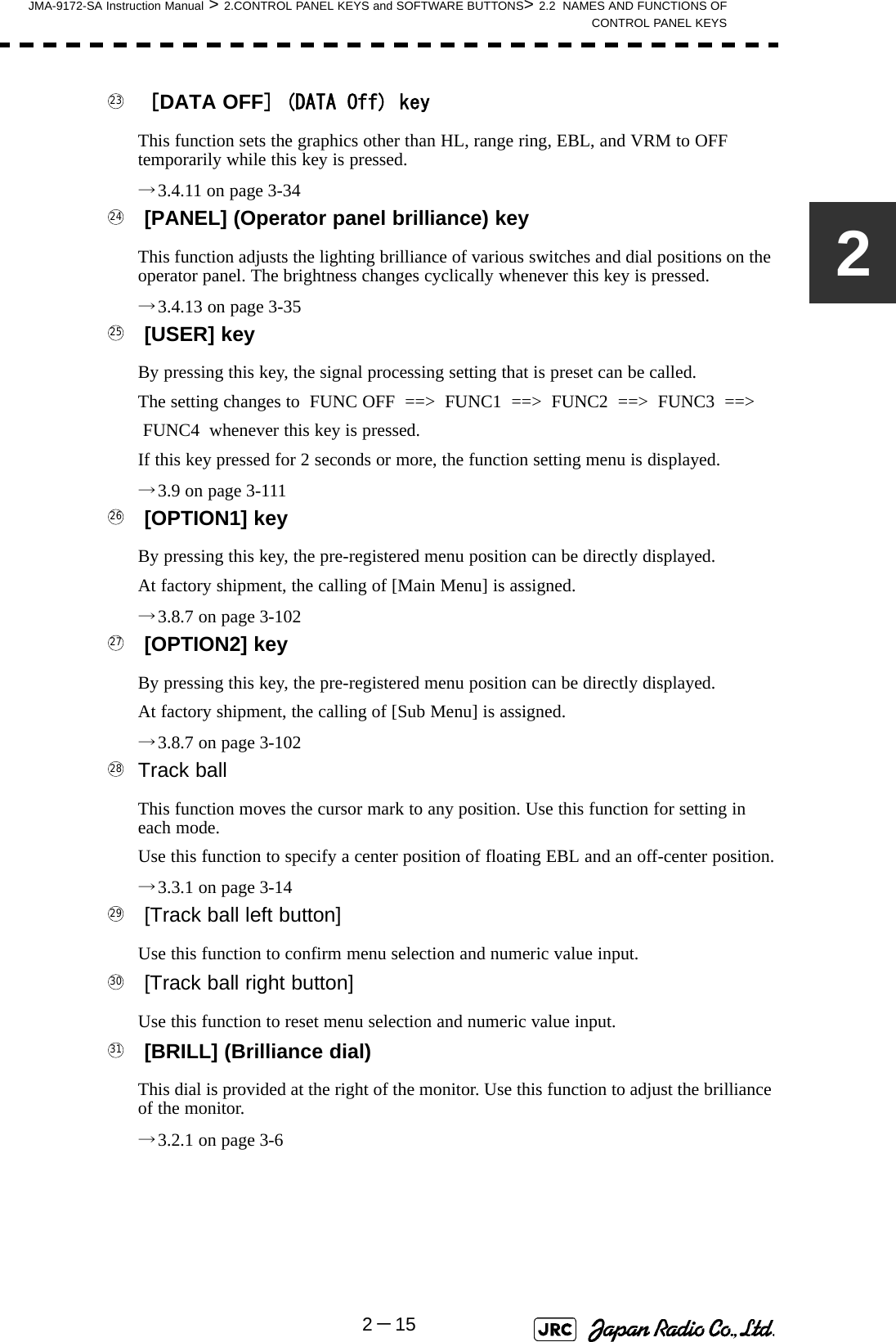 JMA-9172-SA Instruction Manual &gt; 2.CONTROL PANEL KEYS and SOFTWARE BUTTONS&gt; 2.2  NAMES AND FUNCTIONS OFCONTROL PANEL KEYS2－152  [DATA OFF] (DATA Off) keyThis function sets the graphics other than HL, range ring, EBL, and VRM to OFF temporarily while this key is pressed.→3.4.11 on page 3-34  [PANEL] (Operator panel brilliance) keyThis function adjusts the lighting brilliance of various switches and dial positions on the operator panel. The brightness changes cyclically whenever this key is pressed.→3.4.13 on page 3-35  [USER] keyBy pressing this key, the signal processing setting that is preset can be called.The setting changes to  FUNC OFF  ==&gt;  FUNC1  ==&gt;  FUNC2  ==&gt;  FUNC3  ==&gt; FUNC4  whenever this key is pressed.If this key pressed for 2 seconds or more, the function setting menu is displayed.→3.9 on page 3-111  [OPTION1] keyBy pressing this key, the pre-registered menu position can be directly displayed. At factory shipment, the calling of [Main Menu] is assigned.→3.8.7 on page 3-102  [OPTION2] keyBy pressing this key, the pre-registered menu position can be directly displayed. At factory shipment, the calling of [Sub Menu] is assigned.→3.8.7 on page 3-102 Track ballThis function moves the cursor mark to any position. Use this function for setting in each mode.Use this function to specify a center position of floating EBL and an off-center position.→3.3.1 on page 3-14  [Track ball left button] Use this function to confirm menu selection and numeric value input.  [Track ball right button] Use this function to reset menu selection and numeric value input.  [BRILL] (Brilliance dial)This dial is provided at the right of the monitor. Use this function to adjust the brilliance of the monitor.→3.2.1 on page 3-6232425262728293031