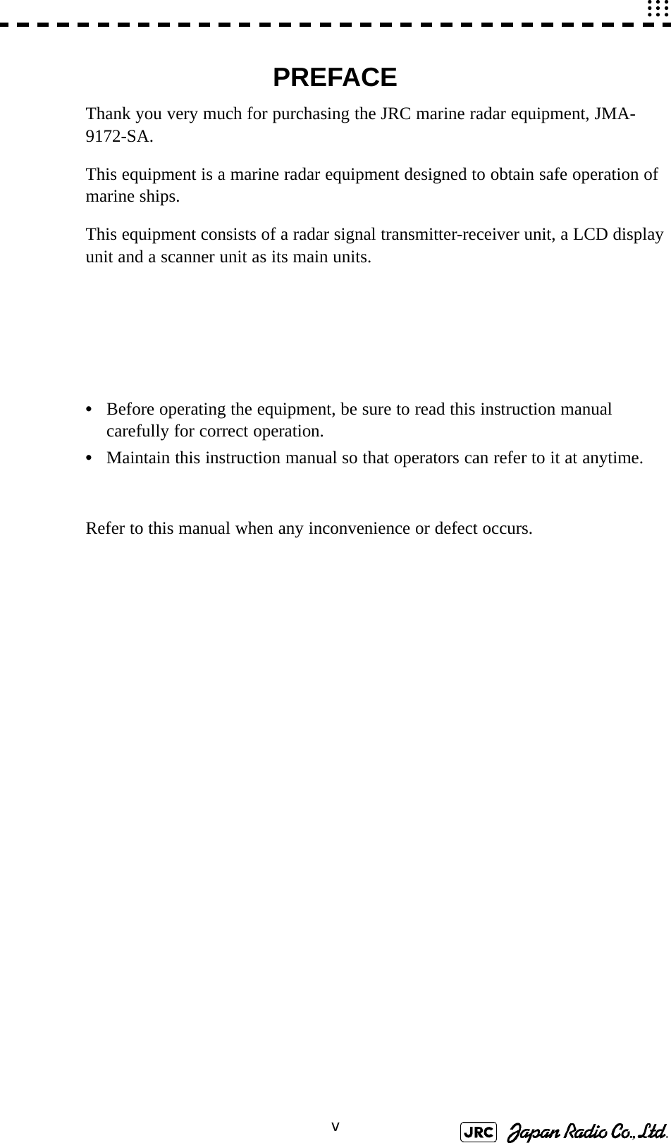 vPREFACEThank you very much for purchasing the JRC marine radar equipment, JMA-9172-SA.This equipment is a marine radar equipment designed to obtain safe operation of marine ships.This equipment consists of a radar signal transmitter-receiver unit, a LCD display unit and a scanner unit as its main units.•Before operating the equipment, be sure to read this instruction manual carefully for correct operation.•Maintain this instruction manual so that operators can refer to it at anytime.Refer to this manual when any inconvenience or defect occurs.