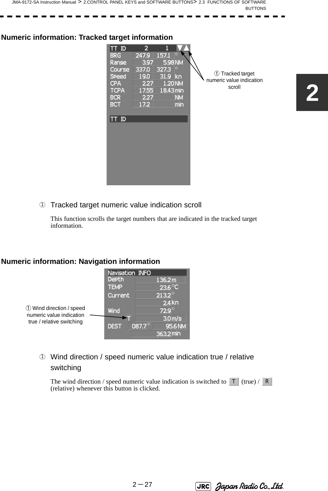 JMA-9172-SA Instruction Manual &gt; 2.CONTROL PANEL KEYS and SOFTWARE BUTTONS&gt; 2.3  FUNCTIONS OF SOFTWAREBUTTONS2－272Numeric information: Tracked target information Tracked target numeric value indication scrollThis function scrolls the target numbers that are indicated in the tracked target information.Numeric information: Navigation information Wind direction / speed numeric value indication true / relative switchingThe wind direction / speed numeric value indication is switched to   (true) /   (relative) whenever this button is clicked.①Tracked targetnumeric value indicationscroll1①Wind direction / speednumeric value indicationtrue / relative switching1T R