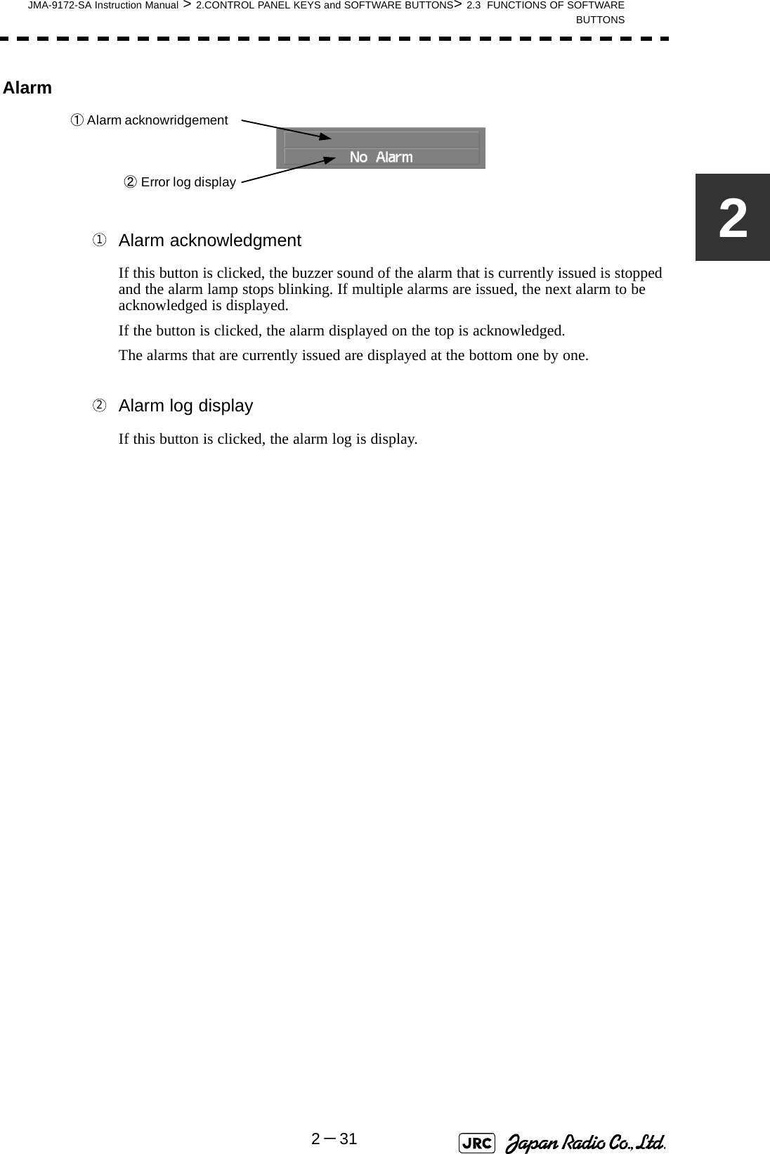 JMA-9172-SA Instruction Manual &gt; 2.CONTROL PANEL KEYS and SOFTWARE BUTTONS&gt; 2.3  FUNCTIONS OF SOFTWAREBUTTONS2－312Alarm Alarm acknowledgmentIf this button is clicked, the buzzer sound of the alarm that is currently issued is stopped and the alarm lamp stops blinking. If multiple alarms are issued, the next alarm to be acknowledged is displayed.If the button is clicked, the alarm displayed on the top is acknowledged.The alarms that are currently issued are displayed at the bottom one by one. Alarm log displayIf this button is clicked, the alarm log is display.①Alarm acknowridgement②Error log display12