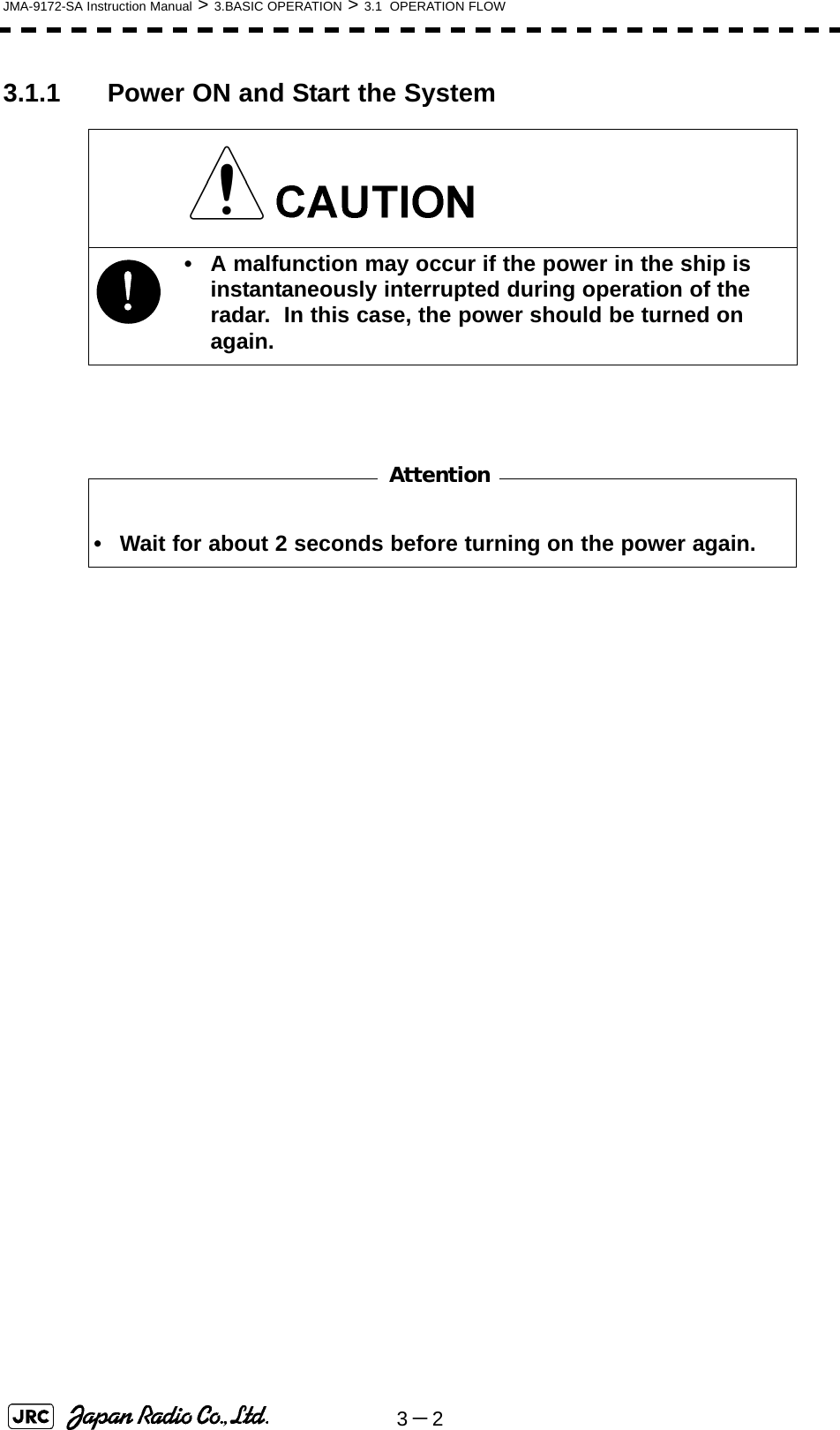 3－2JMA-9172-SA Instruction Manual &gt; 3.BASIC OPERATION &gt; 3.1  OPERATION FLOW3.1.1 Power ON and Start the System !• A malfunction may occur if the power in the ship is instantaneously interrupted during operation of the radar.  In this case, the power should be turned on again.• Wait for about 2 seconds before turning on the power again.Attention