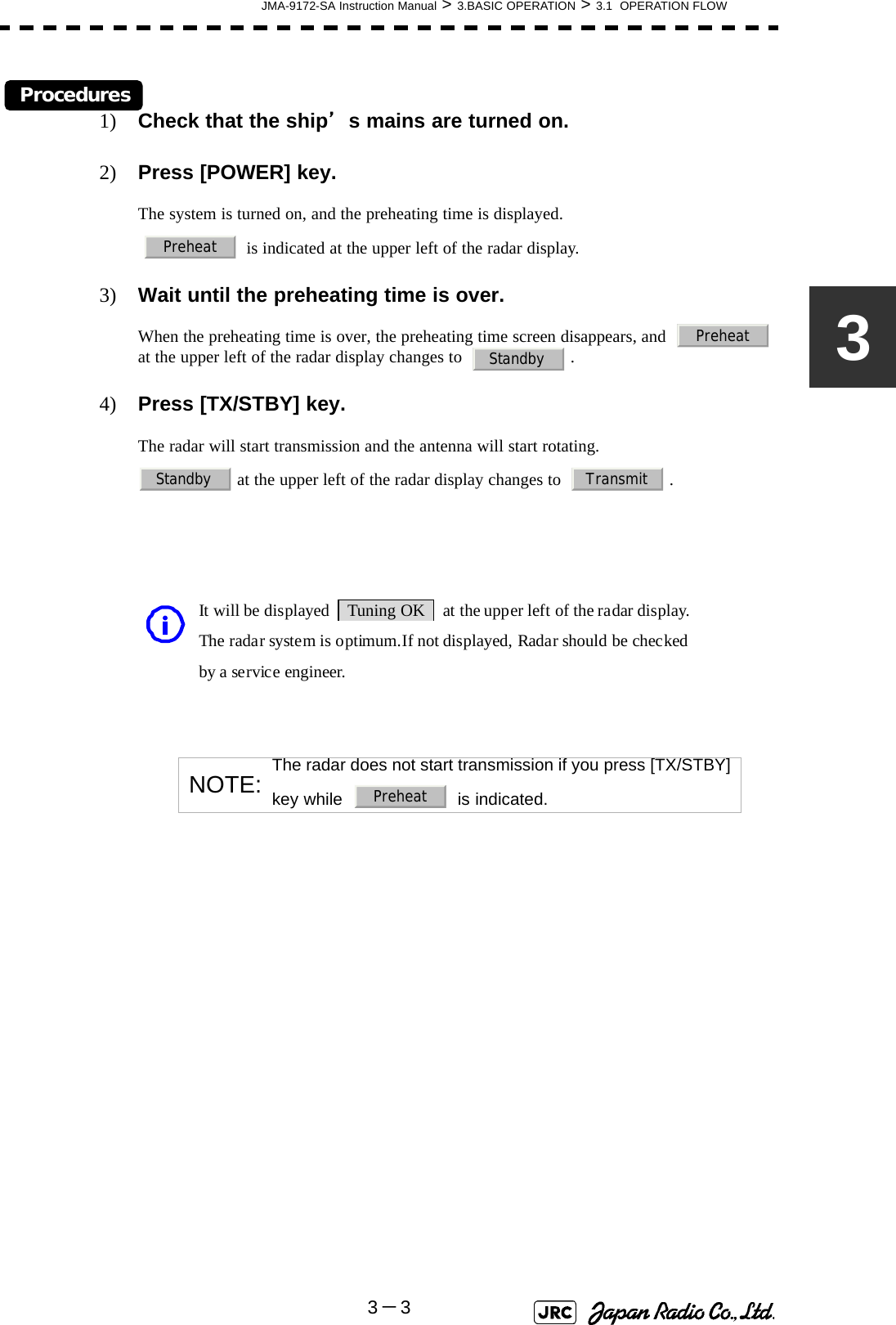 JMA-9172-SA Instruction Manual &gt; 3.BASIC OPERATION &gt; 3.1  OPERATION FLOW3－33Procedures1) Check that the ship’s mains are turned on.2) Press [POWER] key.The system is turned on, and the preheating time is displayed.    is indicated at the upper left of the radar display.3) Wait until the preheating time is over.When the preheating time is over, the preheating time screen disappears, and    at the upper left of the radar display changes to    .4) Press [TX/STBY] key.The radar will start transmission and the antenna will start rotating. at the upper left of the radar display changes to    .NOTE: The radar does not start transmission if you press [TX/STBY] key while     is indicated.PreheatPreheatStandbyStandby Transmit         It will be displayed  Tuning OK  at the upper left of the radar display.         The radar system is optimum.If not displayed, Radar should be checked  by a service engineer. iPreheat