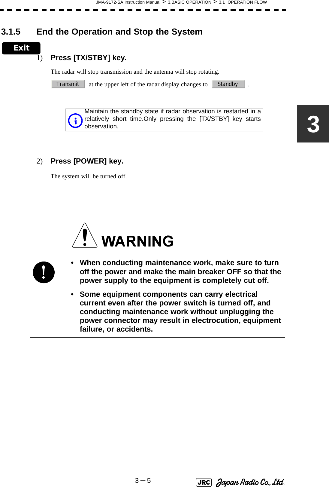 JMA-9172-SA Instruction Manual &gt; 3.BASIC OPERATION &gt; 3.1  OPERATION FLOW3－533.1.5 End the Operation and Stop the SystemExit1) Press [TX/STBY] key.The radar will stop transmission and the antenna will stop rotating.  at the upper left of the radar display changes to    .2) Press [POWER] key.The system will be turned off.Maintain the standby state if radar observation is restarted in arelatively short time.Only pressing the [TX/STBY] key startsobservation.!• When conducting maintenance work, make sure to turn off the power and make the main breaker OFF so that the power supply to the equipment is completely cut off.• Some equipment components can carry electrical current even after the power switch is turned off, and conducting maintenance work without unplugging the power connector may result in electrocution, equipment failure, or accidents.Transmit Standbyi