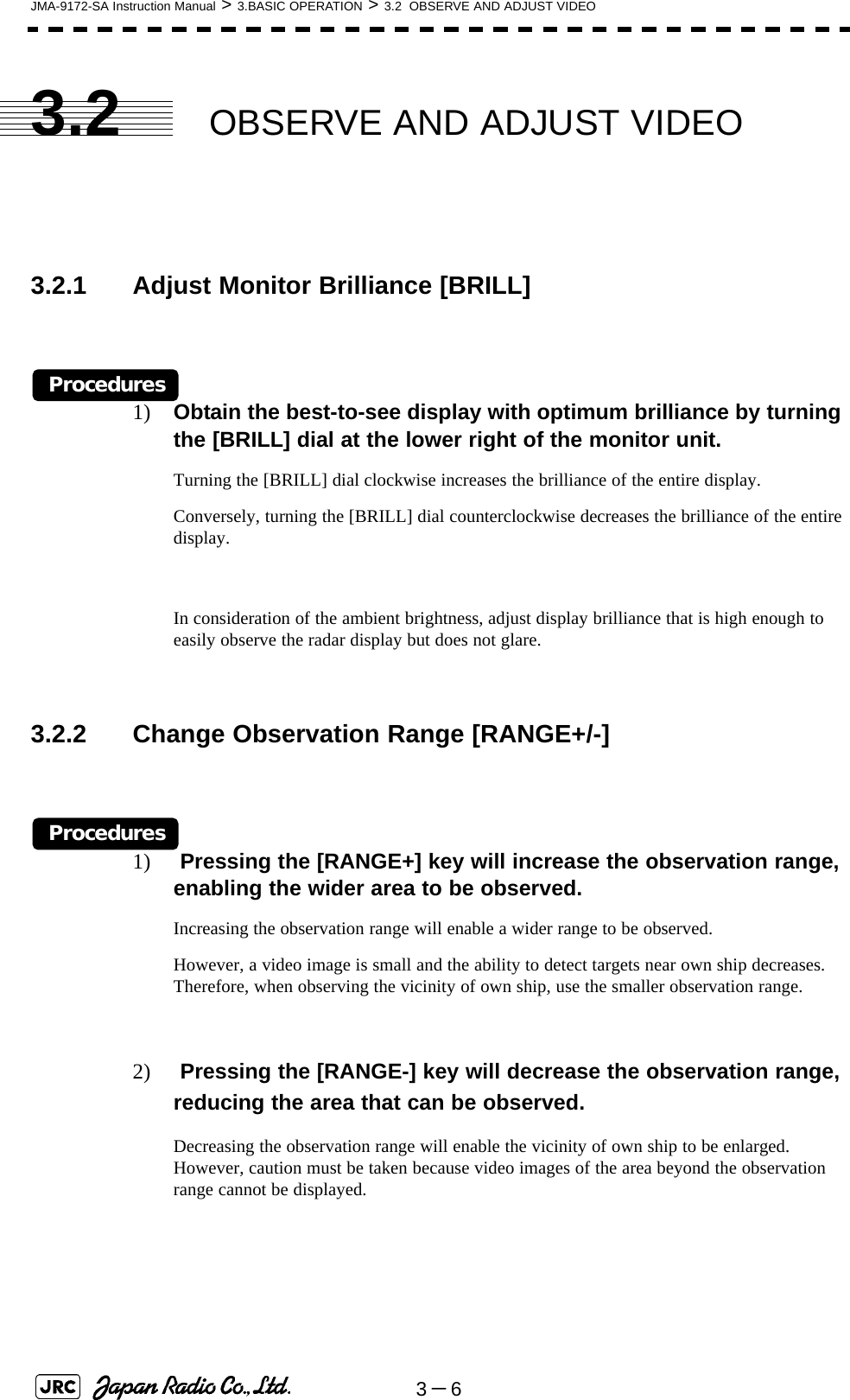 3－6JMA-9172-SA Instruction Manual &gt; 3.BASIC OPERATION &gt; 3.2  OBSERVE AND ADJUST VIDEO3.2 OBSERVE AND ADJUST VIDEO3.2.1 Adjust Monitor Brilliance [BRILL] Procedures1) Obtain the best-to-see display with optimum brilliance by turning the [BRILL] dial at the lower right of the monitor unit.Turning the [BRILL] dial clockwise increases the brilliance of the entire display.Conversely, turning the [BRILL] dial counterclockwise decreases the brilliance of the entire display.In consideration of the ambient brightness, adjust display brilliance that is high enough to easily observe the radar display but does not glare.3.2.2 Change Observation Range [RANGE+/-] Procedures1)  Pressing the [RANGE+] key will increase the observation range, enabling the wider area to be observed.Increasing the observation range will enable a wider range to be observed.However, a video image is small and the ability to detect targets near own ship decreases. Therefore, when observing the vicinity of own ship, use the smaller observation range.2)  Pressing the [RANGE-] key will decrease the observation range, reducing the area that can be observed.Decreasing the observation range will enable the vicinity of own ship to be enlarged. However, caution must be taken because video images of the area beyond the observation range cannot be displayed. 