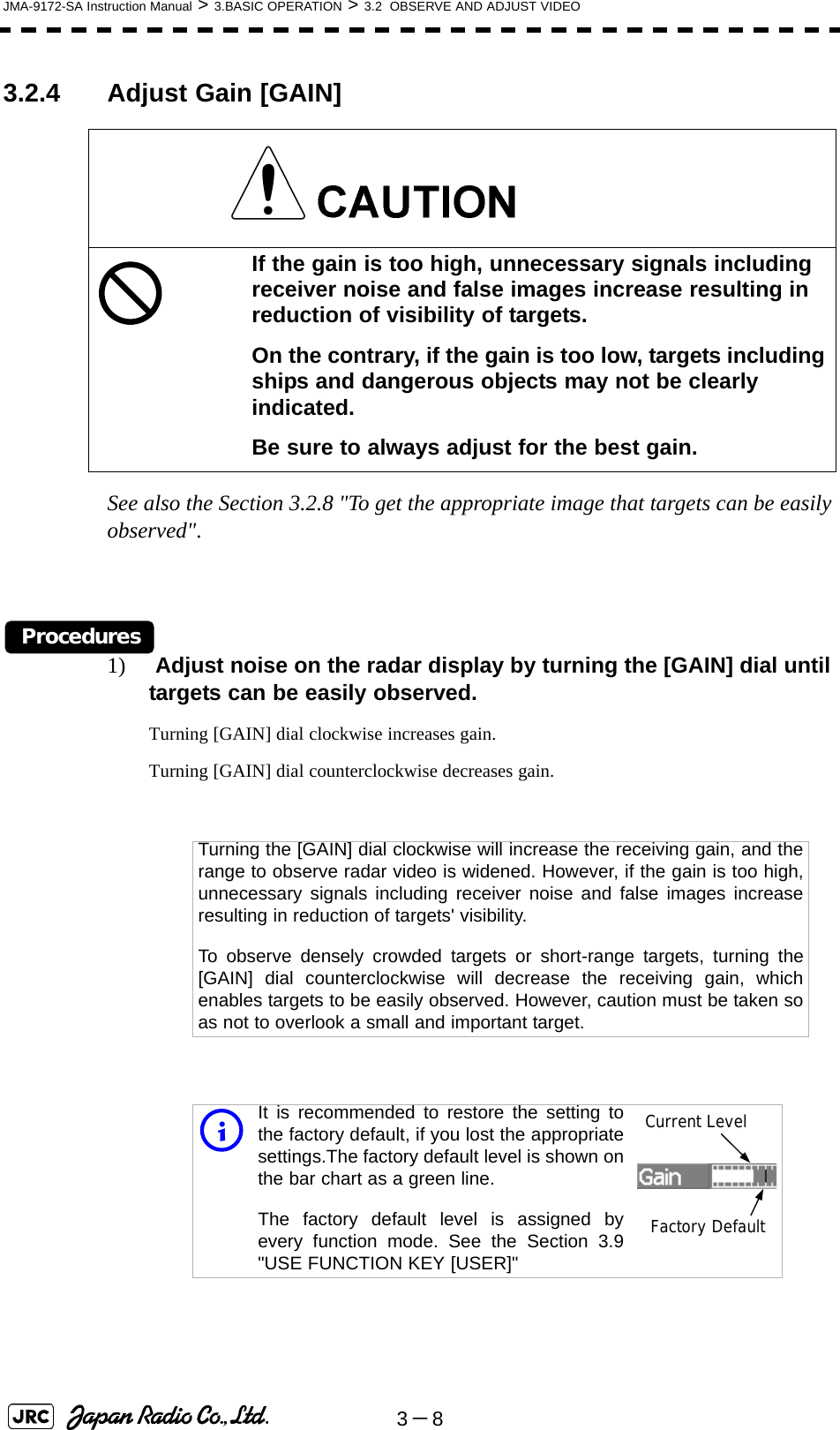 3－8JMA-9172-SA Instruction Manual &gt; 3.BASIC OPERATION &gt; 3.2  OBSERVE AND ADJUST VIDEO3.2.4 Adjust Gain [GAIN] See also the Section 3.2.8 &quot;To get the appropriate image that targets can be easily observed&quot;.Procedures1)  Adjust noise on the radar display by turning the [GAIN] dial until targets can be easily observed.Turning [GAIN] dial clockwise increases gain.Turning [GAIN] dial counterclockwise decreases gain.If the gain is too high, unnecessary signals including receiver noise and false images increase resulting in reduction of visibility of targets.On the contrary, if the gain is too low, targets including ships and dangerous objects may not be clearly indicated.Be sure to always adjust for the best gain.Turning the [GAIN] dial clockwise will increase the receiving gain, and therange to observe radar video is widened. However, if the gain is too high,unnecessary signals including receiver noise and false images increaseresulting in reduction of targets&apos; visibility.To observe densely crowded targets or short-range targets, turning the[GAIN] dial counterclockwise will decrease the receiving gain, whichenables targets to be easily observed. However, caution must be taken soas not to overlook a small and important target.iIt is recommended to restore the setting tothe factory default, if you lost the appropriatesettings.The factory default level is shown onthe bar chart as a green line. The factory default level is assigned byevery function mode. See the Section 3.9&quot;USE FUNCTION KEY [USER]&quot;Current LevelFactory Default