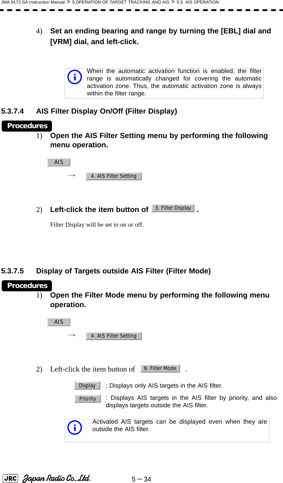 5－34JMA-9172-SA Instruction Manual &gt; 5.OPERATION OF TARGET TRACKING AND AIS &gt; 5.3  AIS OPERATION4) Set an ending bearing and range by turning the [EBL] dial and [VRM] dial, and left-click.5.3.7.4 AIS Filter Display On/Off (Filter Display)Procedures1) Open the AIS Filter Setting menu by performing the following menu operation.→  2) Left-click the item button of  .Filter Display will be set to on or off.5.3.7.5 Display of Targets outside AIS Filter (Filter Mode)Procedures1) Open the Filter Mode menu by performing the following menu operation.→  2) Left-click the item button of   .iWhen the automatic activation function is enabled, the filterrange is automatically changed for covering the automaticactivation zone. Thus, the automatic activation zone is alwayswithin the filter range.: Displays only AIS targets in the AIS filter.: Displays AIS targets in the AIS filter by priority, and alsodisplays targets outside the AIS filter.iActivated AIS targets can be displayed even when they areoutside the AIS filter.AIS4. AIS Filter Setting3. Filter DisplayAIS4. AIS Filter Setting6. Filter ModeDisplayPriority