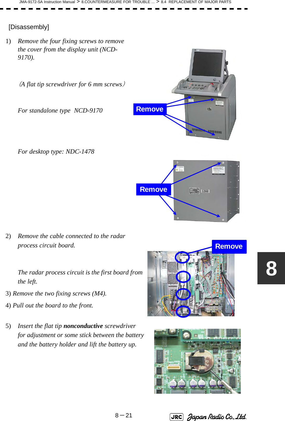 JMA-9172-SA Instruction Manual &gt; 8.COUNTERMEASURE FOR TROUBLE ... &gt; 8.4  REPLACEMENT OF MAJOR PARTS8－218[Disassembly]1)  Remove the four fixing screws to remove the cover from the display unit (NCD-9170).（A flat tip screwdriver for 6 mm screws）For standalone type  NCD-9170For desktop type: NDC-14782)  Remove the cable connected to the radar process circuit board.The radar process circuit is the first board from the left.3) Remove the two fixing screws (M4).4) Pull out the board to the front.5)  Insert the flat tip nonconductive screwdriver  for adjustment or some stick between the battery and the battery holder and lift the battery up.RemoveRemoveRemove