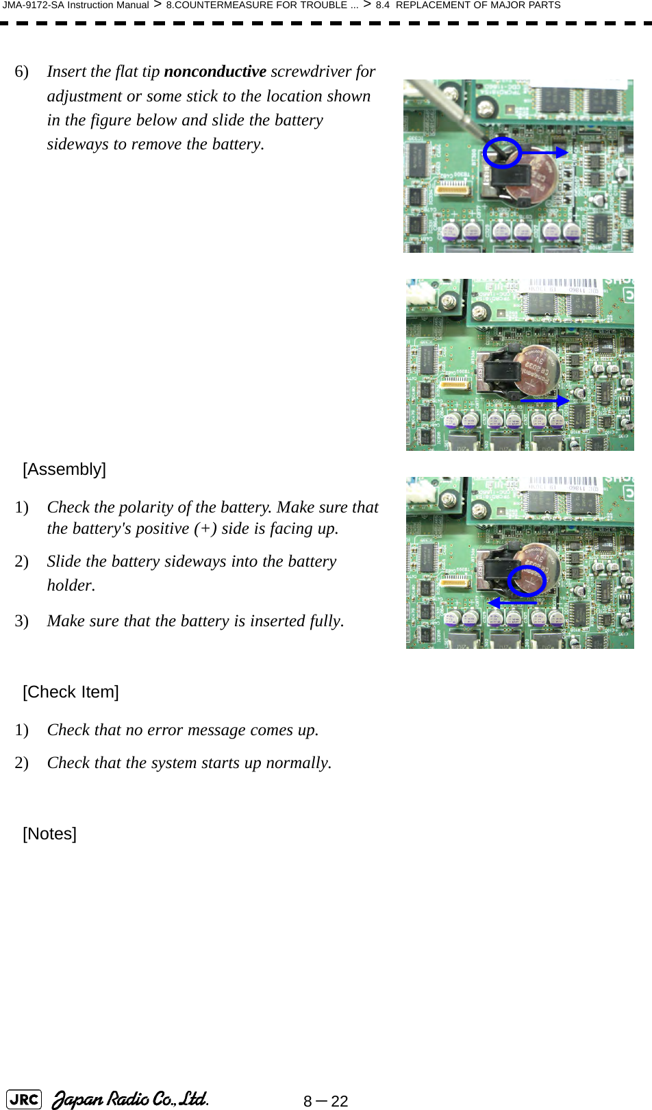 8－22JMA-9172-SA Instruction Manual &gt; 8.COUNTERMEASURE FOR TROUBLE ... &gt; 8.4  REPLACEMENT OF MAJOR PARTS6)  Insert the flat tip nonconductive screwdriver for adjustment or some stick to the location shown in the figure below and slide the battery sideways to remove the battery.  [Assembly]1)  Check the polarity of the battery. Make sure that the battery&apos;s positive (+) side is facing up.2)  Slide the battery sideways into the battery holder.3)  Make sure that the battery is inserted fully.[Check Item]1)  Check that no error message comes up.2)  Check that the system starts up normally.[Notes]