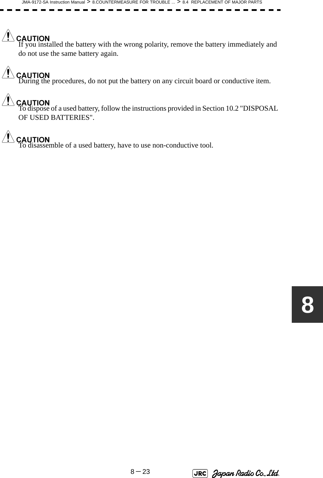 JMA-9172-SA Instruction Manual &gt; 8.COUNTERMEASURE FOR TROUBLE ... &gt; 8.4  REPLACEMENT OF MAJOR PARTS8－238If you installed the battery with the wrong polarity, remove the battery immediately and do not use the same battery again.During the procedures, do not put the battery on any circuit board or conductive item.To dispose of a used battery, follow the instructions provided in Section 10.2 &quot;DISPOSAL OF USED BATTERIES&quot;.To disassemble of a used battery, have to use non-conductive tool.